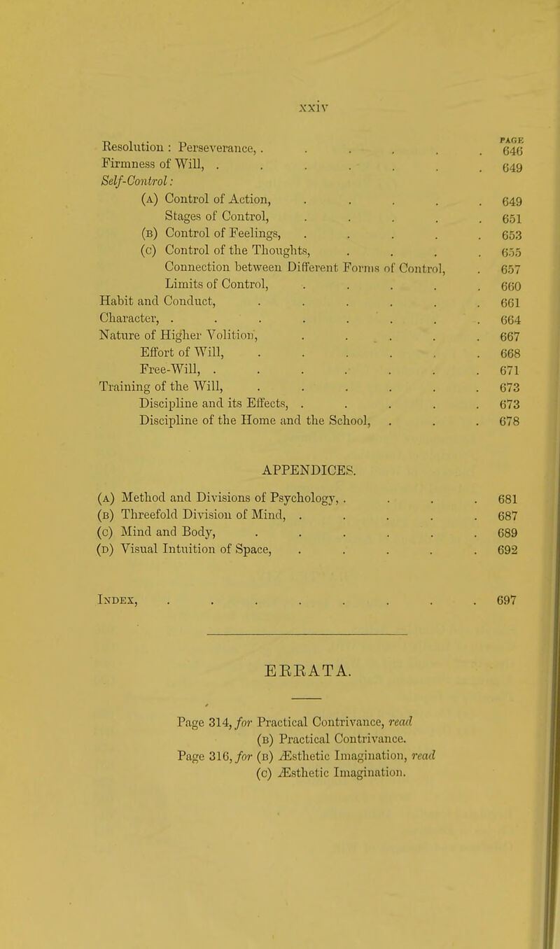 X X1V Resolution : Perseverance,...... (54(5 Firmness of Will, ...... (j49 Self-Control: (a) Control of Action, ..... 649 Stages of Control, . . . . .651 (b) Control of Feelings, ..... 653 (c) Control of the Thoughts, .... 655 Connection between Different Forms of Control, . GOT Limits of Control, ..... 660 Habit and Conduct, . . . . . .661 Character, ........ 664 Nature of Higher Volition, ..... 667 Effort of Will, .... .668 Free-Will, ....... 671 Training of the Will, . . . . . .673 Discipline and its Effects, ..... 673 Discipline of the Home and the School, . . . 678 APPENDICES. (a) Method and Divisions of Psychology, .... 681 (b) Threefold Division of Mind, ..... 687 (c) Mind and Body, . . . . . .689 (d) Visual Intuition of Space, ..... 692 Index, ........ 697 EEKATA. Page 314, for Practical Contrivance, read (b) Practical Contrivance. Page 316, for (b) /Esthetic Imagination, read (c) ^Esthetic Imagination.