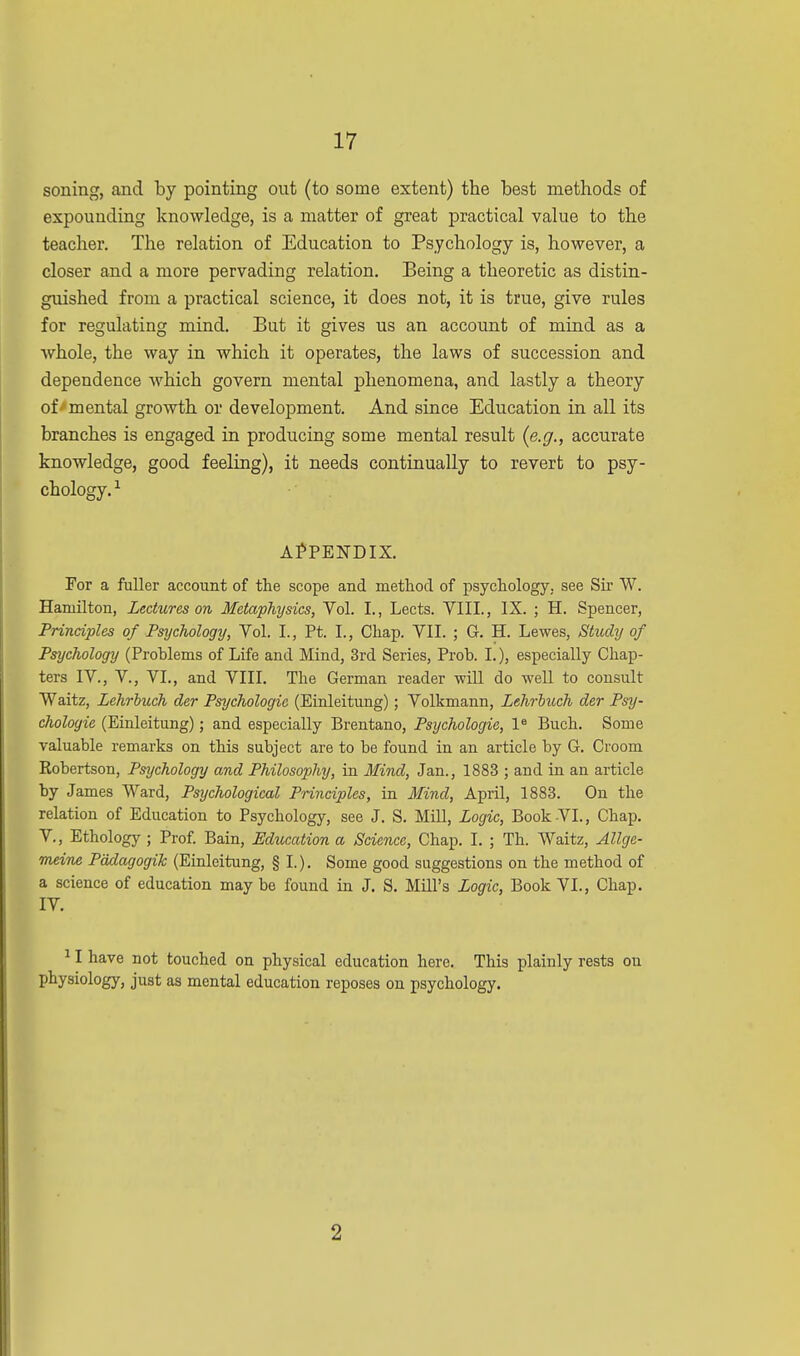 soning, and by pointing out (to some extent) the best methods of expounding knowledge, is a matter of great practical value to the teacher. The relation of Education to Psychology is, however, a closer and a more pervading relation. Being a theoretic as distin- guished from a practical science, it does not, it is true, give rules for regulating mind. But it gives us an account of mind as a whole, the way in which it operates, the laws of succession and dependence which govern mental phenomena, and lastly a theory of mental growth or development. And since Education in all its branches is engaged in producing some mental result {e.g., accurate knowledge, good feeling), it needs continually to revert to psy- chology. 1 APPENDIX. For a fuller account of the scope and method of psychology, see Sir W. Hamilton, Lectures on Metaphysics, Vol. I., Lects. VIII., IX. ; H. Spencer, Principles of Psychology, Vol. I., Pt. L, Chap. VII. ; G. H. Lewes, Study of Psychology (Problems of Life and Mind, 3rd Series, Prob. I.), especially Chap- ters IV., V, VI., and VIII. The German reader -will do well to consult Waltz, Lehrbuch der Psychologic (Einleitung); Volkmann, Lehroiwh der Psy- chologie (Einleitung); and especially Brentano, Psychologic, le Buch. Some valuable remarks on this subject are to be found in an article by G. Croom Robertson, Psychology and Philosophy, in Mind, Jan., 1883 ; and in an article by James Ward, Psychological Principles, in Mind, April, 1883. On the relation of Education to Psychology, see J. S. Mill, Logic, Book VI., Chap. V., Ethology ; Prof. Bain, Education a Science, Chap. I. ; Th. Waitz, Allgc- rneine Padagogik (Einleitung, § I.). Some good suggestions on the method of a science of education may be found in J. S. Mill's Logic, Book VI., Chap. IV. 11 have not touched on physical education here. This plainly rests on physiology, just as mental education reposes on psychology. 2