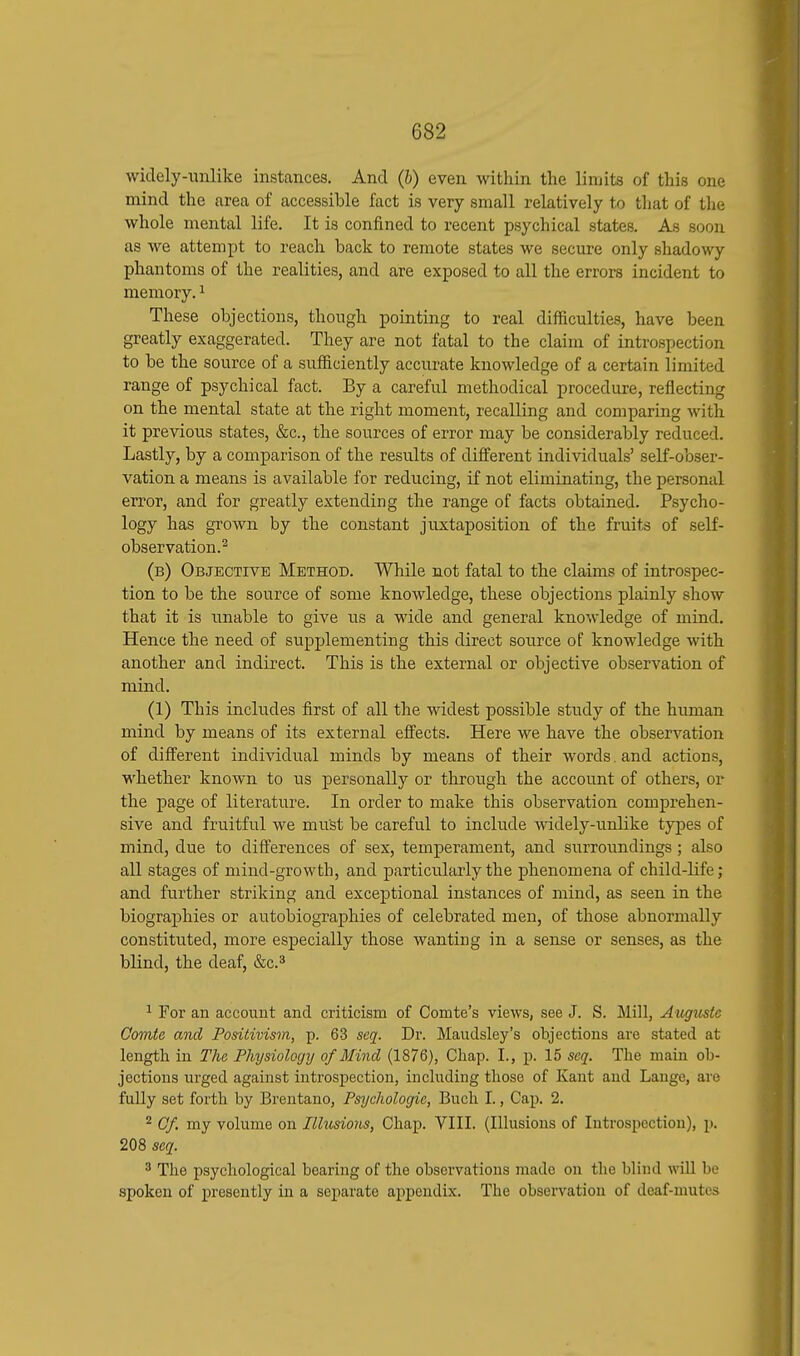 widely-unlike instances. And (b) even within the lirtiits of this one mind the area of accessible fact is very small relatively to that of the whole mental life. It is confined to recent psychical states. As soon as we attempt to reach back to remote states we secure only shadowy phantoms of the realities, and are exposed to all the errors incident to memory.1 These objections, though pointing to real difficulties, have been greatly exaggerated. They are not fatal to the claim of introspection to be the source of a sufficiently accurate knowledge of a certain limited range of psychical fact. By a careful methodical procedure, reflecting on the mental state at the right moment, recalling and comparing with it previous states, &c, the sources of error may be considerably reduced. Lastly, by a comparison of the results of different individuals' self-obser- vation a means is available for reducing, if not eliminating, the personal error, and for greatly extending the range of facts obtained. Psycho- logy has grown by the constant juxtaposition of the fruits of self- observation.2 (b) Objective Method. While not fatal to the claims of introspec- tion to be the source of some knowledge, these objections plainly show that it is unable to give us a wide and general knowledge of mind. Hence the need of supplementing this direct source of knowledge with another and indirect. This is the external or objective observation of mind. (1) This includes first of all the widest possible study of the human mind by means of its external effects. Here we have the observation of different individual minds by means of their words. and actions, whether known to us personally or through the account of others, or the page of literature. In order to make this observation comprehen- sive and fruitful we mu'st be careful to include widely-unlike types of mind, due to differences of sex, temperament, and surroundings ; also all stages of mind-growth, and particularly the phenomena of child-life; and further striking and exceptional instances of mind, as seen in the biographies or autobiographies of celebrated men, of those abnormally constituted, more especially those wanting in a sense or senses, as the blind, the deaf, &c.3 1 For an account and criticism of Comte's views, see J. S. Mill, Augustc Comte and Positivism, p. 63 seq. Dr. Maudsley's objections are stated at length in The Physiology of Mind (1876), Chap. I., p. 15 seq. The main ob- jections urged against introspection, including those of Kant and Lange, are fully set forth by Brentano, Psychologic, Buch I., Cap. 2. 2 Of. my volume on Illusions, Chap. VIII. (Illusions of Introspection), p. 208 seq. 3 The psychological bearing of the observations made on the blind will be spoken of presently in a separate appendix. The observation of deaf-mutes