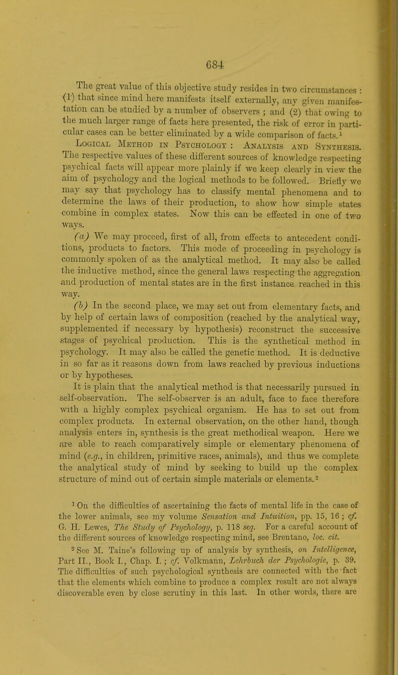 The great value of this objective study resides in two circumstances : (1) that since mind here manifests itself externally, any given manifes- tation can be studied by a number of observers ; and (2) that owing to the much larger range of facts here presented, the risk of error in parti- cular cases can be better eliminated by a wide comparison of facts.1 Logical Method in Psychology : Analysis and Synthesis. The respective values of these different sources of knowledge respecting psychical facts will appear more plainly if we keep clearly in view the aim of psychology and the logical methods to be followed. Briefly we may say that psychology has to classify mental phenomena and to determine the laws of their production, to show how simple states combine in complex states. Now this can be effected in one of two ways. Ca) We may proceed, first of all, from effects to antecedent condi- tions, products to factors. This mode of proceeding in psychology is commonly spoken of as the analytical method. It may also be called the inductive method, since the general laws respecting the aggregation and production of mental states are in the first instance reached in this way. (b) In the second place, we may set out from elementary facts, and by help of certain laws of composition (reached by the analytical way, supplemented if necessary by hypothesis) reconstruct the successive stages of psychical production. This is the synthetical method in psychology. It may also be called the genetic method. It is deductive in so far as it reasons down from laws reached by previous inductions or by hypotheses. It is plain that the analytical method is that necessarily pursued in self-observation. The self-observer is an adult, face to face therefore with a highly complex psychical organism. He has to set out from complex products. In external observation, on the other hand, though analysis enters in, synthesis is the great methodical weapon. Here we are able to reach comparatively simple or elementary phenomena of mind {e.g., in children, primitive races, animals), and thus we complete the analytical study of mind by seeking to build up the complex structure of mind out of certain simple materials or elements.2 1 On the difficulties of ascertaining the facts of mental life in the case of the lower animals, see my volume Sensation and Intuition, pp. 15, 16 ; cf. G. H. Lewes, The Study of Psychology, p. 118 seg. For a careful account of the different sources of knowledge respecting mind, see Brentano, loc. cit. 2 See M. Taine's following up of analysis by synthesis, on Intelligence, Part II., Book I., Chap. I. ; cf. Volkmann, Lehrbuch dcr Psychologic, p. 39. The difficulties of such psychological synthesis are connected with the fact that the elements which combine to produce a complex result arc not always discoverable even by close scrutiny in this last. In other words, there are