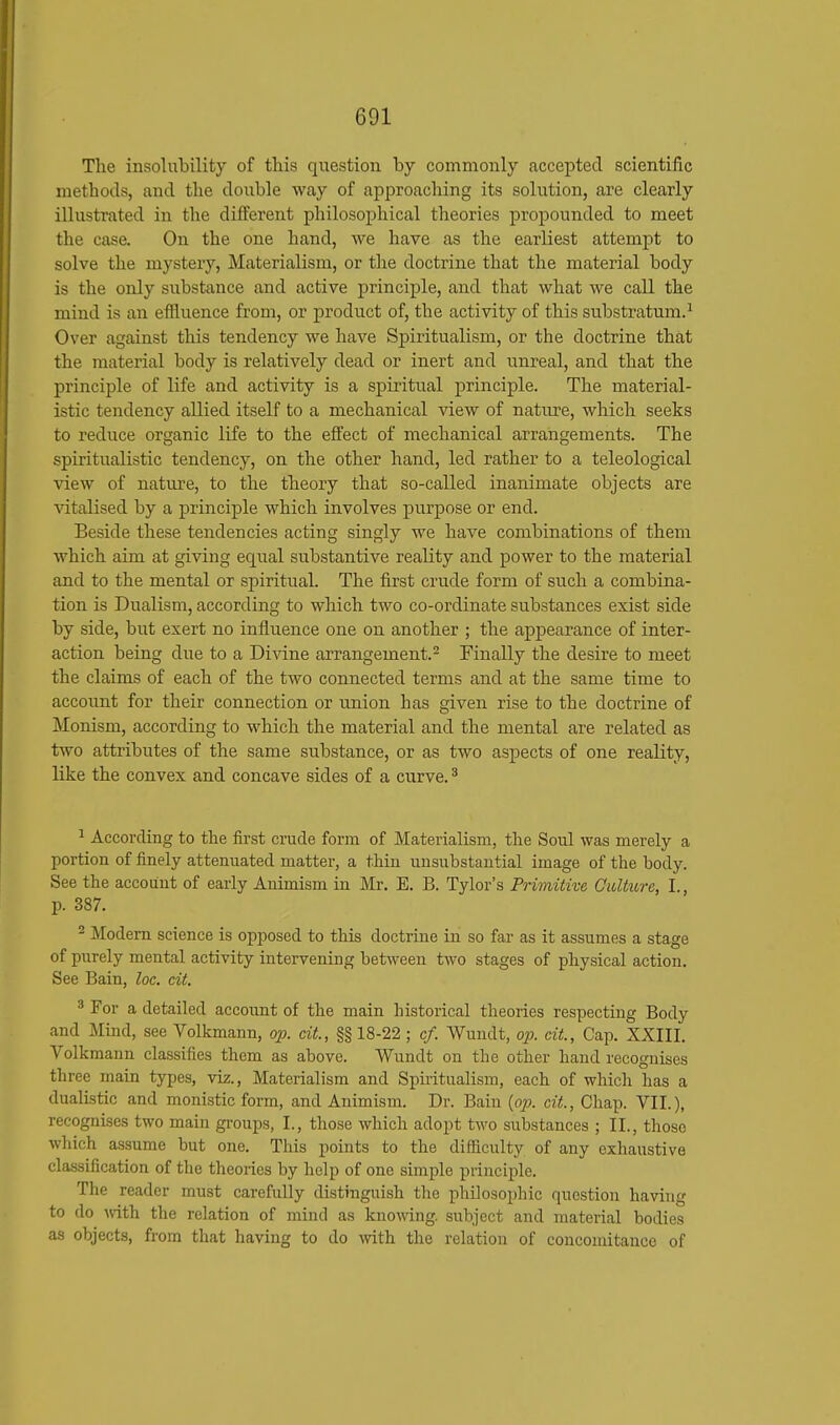 The insolubility of this question by commonly accepted scientific methods, and the double way of approaching its solution, are clearly illustrated in the different philosophical theories propounded to meet the case. On the one hand, we have as the earliest attempt to solve the mystery, Materialism, or the doctrine that the material body is the only substance and active principle, and that what we call the mind is an effluence from, or product of, the activity of this substratum.1 Over against this tendency we have Spiritualism, or the doctrine that the material body is relatively dead or inert and unreal, and that the principle of life and activity is a spiritual principle. The material- istic tendency allied itself to a mechanical view of nature, which seeks to reduce organic life to the effect of mechanical arrangements. The spiritualistic tendency, on the other hand, led rather to a teleological view of nature, to the theory that so-called inanimate objects are vitalised by a principle which involves purpose or end. Beside these tendencies acting singly we have combinations of them which aim at giving equal substantive reality and power to the material and to the mental or spiritual. The first crude form of such a combina- tion is Dualism, according to which two co-ordinate substances exist side by side, but exert no influence one on another ; the appearance of inter- action being due to a Divine arrangement.2 Finally the desire to meet the claims of each of the two connected terms and at the same time to account for their connection or union has given rise to the doctrine of Monism, according to which the material and the mental are related as two attributes of the same substance, or as two aspects of one reality, like the convex and concave sides of a curve.3 1 According to the first crude form of Materialism, the Soul was merely a portion of finely attenuated matter, a thin unsubstantial image of the body. See the account of early Animism in Mr. E. B. Tylor's Primitive Culture, I., p. 387. 2 Modern science is opposed to this doctrine in so far as it assumes a stage of purely mental activity intervening between two stages of physical action. See Bain, loc. cit. 3 For a detailed account of the main historical theories respecting Body and Mind, see Volkmann, op. cit., §§ 18-22 ; of. Wundt, op. cit., Cap. XXIII. Volkmann classifies them as above. Wundt on the other hand recognises three main types, viz., Materialism and Spiritualism, each of which has a dualistic and monistic form, and Animism. Dr. Bain {op. cit., Chap. VII.), recognises two main groups, I., those which adopt two substances ; II., those which assume but one. This points to the difficulty of any exhaustive classification of the theories by help of one simple principle. The reader must carefully distinguish the philosophic question having to do with the relation of mind as knowing, subject and material bodies as objects, from that having to do with the relation of concomitance of