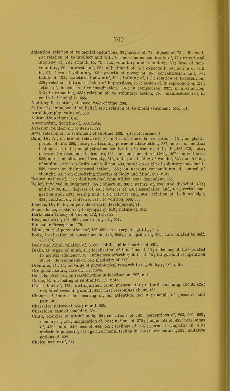 Attention, relation of, to mental operations, 30 ;'nature of, 73 ; objects of, 75 ; effects of, 76 ; relation of, to intellect and will, 70; nervous concomitants of, 77 ; extent and intensity of, 78; stimuli to, 79; non-voluntary and voluntary, 80; laws of non- voluntary, 80; interest and, 83; adjustment of, 87 ; expectant, 89; action of will in, 91; laws of voluntary, 93 ; growth of power of, 95; concentration and, 99; habits of, 102 ; varieties of power of, 102 ; training of, 103 ; relation of, to retention, 229; relation of, to association of impressions, 238 ; action of, in reproduction, 277; action of, in constructive imagination, 304; in comparison, 332; in abstraction, 343; in reasoning, 433; relation of, to voluntary action, 590; manifestation of, in control of thoughts, 655. Auditory Perception, of space, 205 ; of time, 206. Authority, influence of, on belief, 413 ; relation of, to moral sentiment, 555, 561. Autobiography, value of, 683. Automatic Actions, 616. Automatism, doctrine of, 690, note. Aversion, relation of, to desire, 582. Awe, relation of, to sentiment of sublime, 539. (See Reverence.) Bain, Dr. A., on law of relativity, 85, note; on muscular sensations, 134; on plastic period of life, 295, note; on training power of abstraction, 387, note ; on neutral feeling, 449, note; on physical concomitants of pleasure and pain, 455, 472, note; on rate of abatement of pleasure, 463 ; on emotions of relativity, 467 ; on self-love, 502, note ; on pleasure of cruelty, 513, note; on feeling of wonder, 523; on feeling of sublime, 539 ; on desire and volition, 590, note ; on origin of voluntary movement, 598, note; on disinterested action, 653; on nervous concomitants of control of thought, 661; on classifying theories of Body and Mind, 691, note. Beauty, nature of, 532 ; distinguished.from utility, 533 ; dependent, 535. Belief, involved in judgment, 397 ; object of, 397 ; nature of, 398 ; and disbelief, 400 ; and doubt, 400 ; degrees of, 401; sources of, 401; association and, 402 ; verbal sug- gestion and, 403; feeling and, 404; activity and, 404; relation of, to knowledge, 434 ; relation of, to desire, 581; to volition, 588, 636. Beneke, Dr. F. E., on periods of early development, 71. Benevolence, relation of, to sympathy, 510; nature of, 652. Berkeleian Theory of Vision, 172, 184, 692. Bias, nature of, 404, 451 ; control of, 434, 657. Binocular Perception, 179. Blind, tactual perceptions of, 156, 694 ; recovery of sight by, 694. Body, localisation of sensations in, 149, 200; perception of, 200; how related to self, 203, 376. Body and Mind, relation of, 3, 689 ; philosophic theories of, 691. Brain, as organ of mind, 10 ; localisation of functions of, 10; efficiency of, how related to mental efficiency, 12 ; influences affecting state of, 13 ; fatigue and recuperation of, 14 ; development of, 54 ; plasticity of 288. Brentano, Dr. F., on value of physiological research to psychology, 685, note. Bridgman, Laura, case of, 683, note. Buccola, Prof. G., on reaction-time in localisation, 202, note. Burke, E., on feeling of sublimity, 539, note. Cause, idea of, 423; distinguished from purpose, 424; natural reasoning about, 424; regulated reasoning about, 425 ; first reasonings about, 438. Change of impression, bearing of, on attention, 84; a principle of pleasure and pain, 461. Character, nature of, 664 ; moral, 665. Cheselden, case of couching, 694. Child, exercise of attention by, 95; sensations of, 343; perceptions of, 203, 209, 693; memory of, 285 ; imagination of, 320 ; notions of, 379 ; judgments of, 435 ; reasonings of, 438; inquisitiveness of, 444, 527; feelings of, 497; germ of sympathy in, 516; artistic impulses of, 548; germ of moral feeling in, 562 ; movements of, 593; imitative actions of, 608. Choice, nature of, 644.