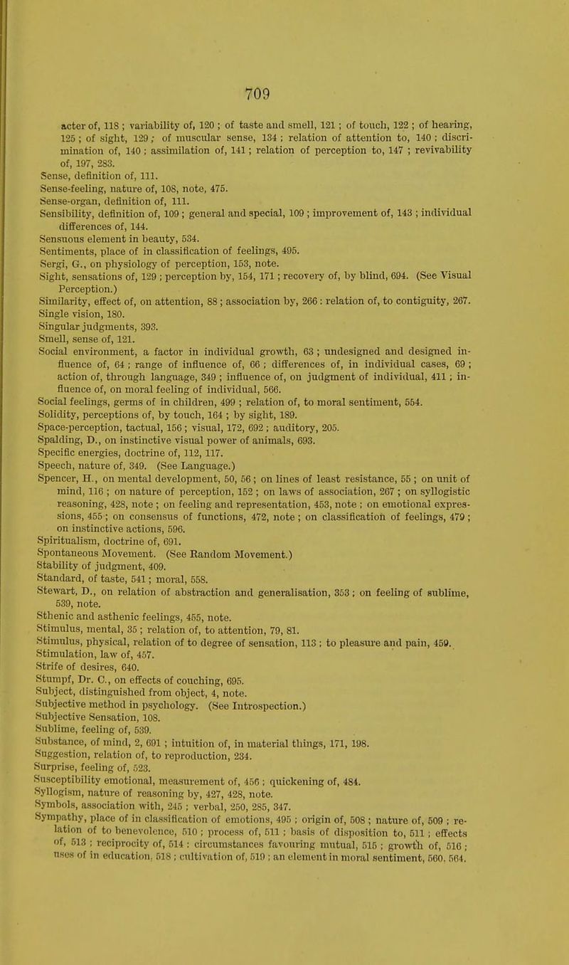 acter of, 11S ; variability of, 120 ; of taste anil smell, 121 ; of touch, 122 ; of hearing, 125 ; of sight, 129 ; of muscular sense, 134 ; relation of attention to, 140 ; discri- mination of, 140 ; assimilation of, 141; relation of perception to, 147 ; revivability of, 197, 283. Sense, definition of, 111. Sense-feeling, nature of, 108, note, 475. Sense-organ, definition of, 111. Sensibility, definition of, 109 ; general and special, 109 ; improvement of, 143 ; individual differences of, 144. Sensuous element in beauty, 534. Sentiments, place of in classification of feelings, 495. Sergi, G., on physiology of perception, 153, note. Sight, sensations of, 129 ; perception by, 154, 171; recovery of, by blind, 694. (See Visual Perception.) Similarity, effect of, on attention, 88 ; association by, 266 : relation of, to contiguity, 267. Single vision, 180. Singular judgments, 393. Smell, sense of, 121. Social environment, a factor in individual growth, 63 ; undesigned and designed in- fluence of, 64 ; range of influence of, 66 ; differences of, in individual cases, 69 ; action of, through language, 349 ; influence of, on judgment of individual, 411 ; in- fluence of, on moral feeling of individual, 566. Social feelings, germs of in children, 499 ; relation of, to moral sentiment, 554. Solidity, perceptions of, by touch, 164 ; by sight, 189. Space-perception, tactual, 156; visual, 172, 692 ; auditory, 205. Spalding, D., on instinctive visual power of animals, 693. Specific energies, doctrine of, 112, 117. Speech, nature of, 349. (See Language.) Spencer, H., on mental development, 50, 56 ; on lines of least resistance, 55 ; on unit of mind, 116 ; on nature of perception, 152 ; on laws of association, 267 ; on syllogistic reasoning, 428, note ; on feeling and representation, 453, note ; on emotional expres- sions, 455 ; on consensus of functions, 472, note ; on classification of feelings, 479; on instinctive actions, 596. Spiritualism, doctrine of, 691. Spontaneous Movement. (See Random Movement.) Stability of judgment, 409. Standard, of taste, 541; moral, 558. Stewart, D., on relation of abstraction and generalisation, 353; on feeling of sublime, 539, note. Sthenic and asthenic feelings, 455, note. Stimulus, mental, 35 ; relation of, to attention, 79, 81. Stimulus, physical, relation of to degree of sensation, 113 ; to pleasure and pain, 459. Stimulation, law of, 457. Strife of desires, 640. Stumpf, Dr. C, on effects of couching, 695. Subject, distinguished from object, 4, note. Subjective method in psychology. (See Introspection.) Subjective Sensation, 108. Sublime, feeling of, 539. Substance, of mind, 2, 691 ; intuition of, in material things, 171, 198. Suggestion, relation of, to reproduction, 234. Surprise, feeling of, 523. Susceptibility emotional, measurement of, 456 ; quickening of, 484. Syllogism, nature of reasoning by, 427, 428, note. Symbols, association with, 245 ; verbal, 250, 285, 347. Sympathy, place of in classification of emotions, 495 ; origin of, 508 ; nature of, 509 ; re- lation of to benevolence, 510 ; process of, 511 ; basis of disposition to, 511 ; effects of, 513 ; reciprocity of, 514 : circumstances favouring mutual, 515 ; growth of, 516 ; nses of in education. 518 ; cultivation of, 519 ; an element in moral sentiment, 560. 564.