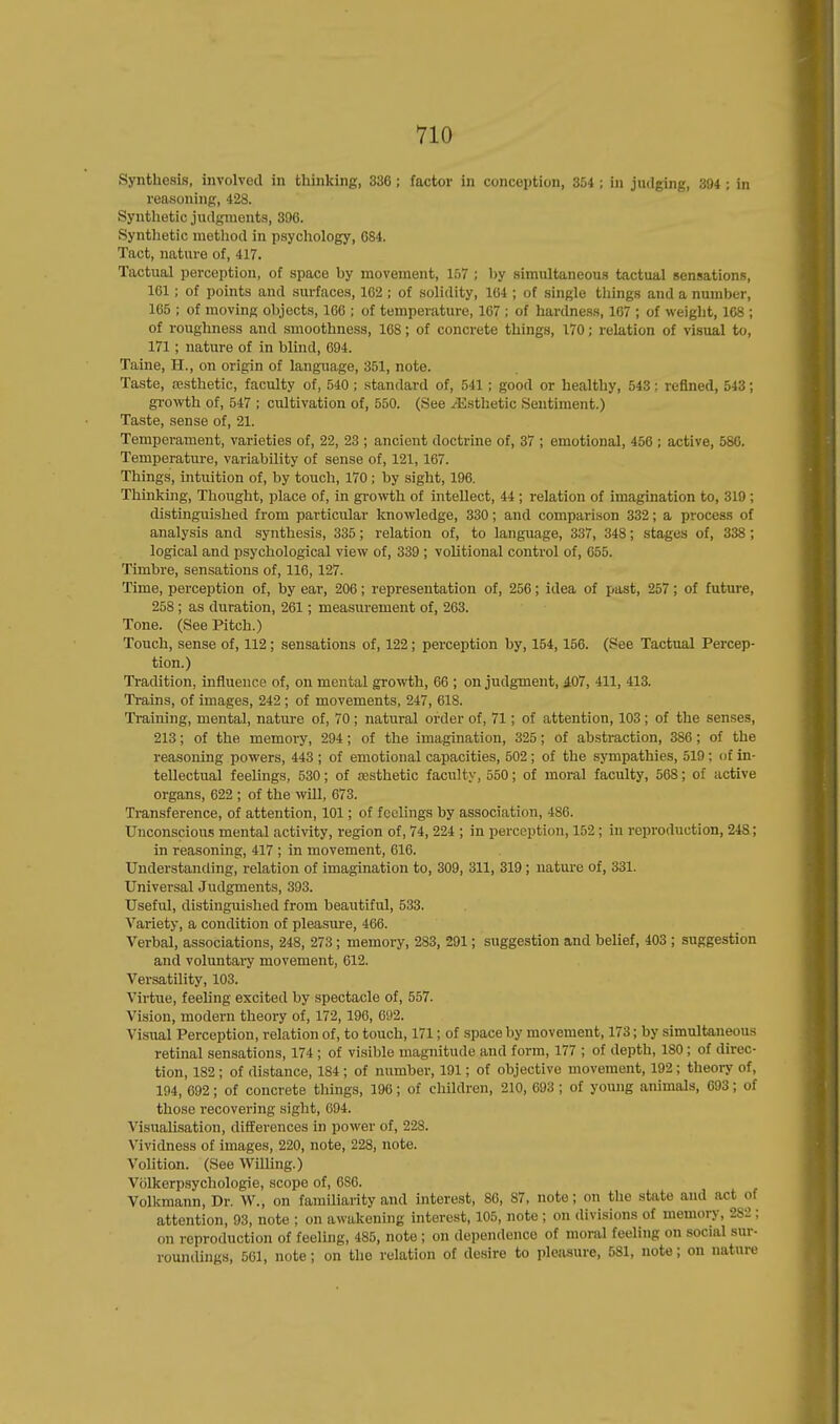 Synthesis, involved in thinking, 336; factor in conception, 354 ; in judging, 394 ; in reasoning, 428. Synthetic judgments, 396. Synthetic method in psychology, 684. Tact, nature of, 417. Tactual perception, of space by movement, 157 ; by simultaneous tactual sensations, 161; of points and surfaces, 162 ; of solidity, 104 ; of single things and a number, 165 ; of moving objects, 166 ; of temperature, 167 ; of hardness, 167 ; of weight, 168 ; of roughness and smoothness, 168; of concrete things, 170; relation of visual to, 171; nature of in blind, 694. Taine, H., on origin of language, 351, note. Taste, aesthetic, faculty of, 540 ; standard of, 541 ; good or healthy, 543: refined, 543; growth of, 547 ; cultivation of, 550. (See ^Esthetic Sentiment.) Taste, sense of, 21. Temperament, varieties of, 22, 23 ; ancient doctrine of, 37 ; emotional, 456 ; active, 580. Temperature, variability of sense of, 121,167. Things, intuition of, by touch, 170 ; by sight, 196. Thinking, Thought, place of, in growth of intellect, 44 ; relation of imagination to, 319 ; distinguished from particular knowledge, 330; and comparison 332; a process of analysis and synthesis, 335; relation of, to language, 337, 348; stages of, 338; logical and psychological view of, 339 ; volitional control of, 055. Timbre, sensations of, 116, 127. Time, perception of, by ear, 206; representation of, 256; idea of past, 257; of future, 258 ; as duration, 261; measurement of, 263. Tone. (See Pitch.) Touch, sense of, 112 ; sensations of, 122; perception by, 154,156. (See Tactual Percep- tion.) Tradition, influence of, on mental growth, 66 ; on judgment, 407, 411, 413. Trains, of images, 242 ; of movements, 247, 618. Training, mental, nature of, 70; natural order of, 71; of attention, 103 ; of the senses, 213; of the memory, 294; of the imagination, 325; of abstraction, 386; of the reasoning powers, 443 ; of emotional capacities, 502 ; of the sympathies, 519 ; of in- tellectual feelings, 530; of aesthetic faculty, 550; of moral faculty, 568; of active organs, 622 ; of the will, 673. Transference, of attention, 101; of feelings by association, 486. Unconscious mental activity, region of, 74, 224 ; in perception, 152 ; in reproduction, 248; in reasoning, 417 ; in movement, 616. Understanding, relation of imagination to, 309, 311, 319; nature of, 331. Universal Judgments, 393. Useful, distinguished from beautiful, 533. Variety, a condition of pleasure, 466. Verbal, associations, 248, 273 ; memory, 283, 291; suggestion and belief, 403 ; suggestion and voluntary movement, 612. Versatility, 103. Virtue, feeling excited by spectacle of, 557. Vision, modern theory of, 172, 196, 692. Visual Perception, relation of, to touch, 171; of space by movement, 173; by simultaneous retinal sensations, 174 ; of visible magnitude and form, 177 ; of depth, 180 ; of direc- tion, 182 ; of distance, 184 ; of number, 191; of objective movement, 192; theory of, 194, 692; of concrete things, 196; of children, 210, 693 ; of young animals, 693; of those recovering sight, 694. Visualisation, differences in power of, 228. Vividness of images, 220, note, 228, note. Volition. (See Willing.) Volkerpsychologie, scope of, 686. Volkmann, Dr. W., on familiarity and interest, 86, 87, note; on the state and act of attention, 93, note ; on awakening interest, 105, note ; on divisions of memory, 282 : on reproduction of feeling, 485, note ; on dependence of moral feeling on social sur- roundings, 561, note; on the relation of desire to pleasure, 581, note; on nature