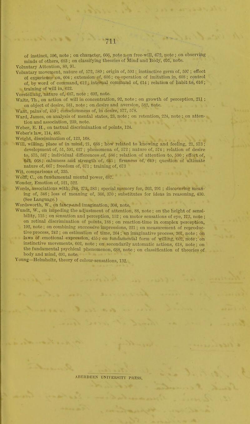 of instinct, 596, note ; on character, GOO, note ;. on free-will, 072, note; on observing minds of others, GS3 ; on classifying theories of Mind and Body, 091, note. Voluntary Attention, SO, 91. Voluntary movement, nature of, 572, 5S9 ; origin of, 593 ; instinctive germ of, 597 ; effect of experience on, 604; extension of, GOO; co-operation of imitation in, 008; control of, by word of command, G12; internal command of, 014 ; relation of habit to, 010 ; training of will in, 622. Vorstellung, nature of, 6S7, note ; 692, note. Waitz, Th., on action of will in concentration, 92, note; on growth of perception, 211 ; on object of desire, 581, note ; on desire and aversion, 5S2, note. Want, pains of, 459 ; consciousness of, in desire, 577, 578. Ward, James, on analysis of mental states, 23, note; on retention, 224, note; on atten- tion and association, 239, note. Weber, E. H., on tactual discrimination of points, 124. Weber's law, 114, 465. Weight, discrimination of, 123, 168. Will, willing, place of in mind, 21, 688 ; how related to knowing and feeling, 21, 573; development of, 51, 591, 027 ; phenomena of, 572 ; nature of, 574 ; relation of desire to, 575, 587 ; individual differences of, 58G; relation of attention to, 590 ; effort of, 642, 008; calmness and strength of, 045; firmness of, 649; question of ultimate nature of, 067 ; freedom of, 071; training of, 073 Wit, comparisons of, 335. Wolff, C, on fundamental mental power, GS7. Wonder, Emotion of, 521, 522. Words, associations with, 248, 273, 283 ; special memory for, 203, 291 ; discovering mean- ing of, 346; loss of meaning of, 366, 370; substitutes for ideas in reasoning, 430. (See Language.) Wordsworth, W., on fancy-and imagination, 304, note. Wundt, W., on impeding the adjustment of attention, 88, note ; on the height of sensi- bility, 115 ; on sensation and perception, 152 ; on motor sensations of eye, 173, note ; on retinal discrimination of points, 1S8 ; on reaction-time in complex perception, 192, note ; on combining successive impressions, 221; on measurement of reproduc- tive process, 242 ; on estimation of time, 204 ; on imaginative process, 307, note ; on laws of emotional expression, 455 ; on fundamental form of willing, 002, note; on instinctive movements, 002, note ; on secondarily automatic actions, 018, note; on the fundamental psychical phenomenon, OSS, note ; on classification of theories of body and mind, G91, note. Young—Helmholtz, theory of colour-sensations, 132. AKERDEEN UNIVERSITY PRESS.