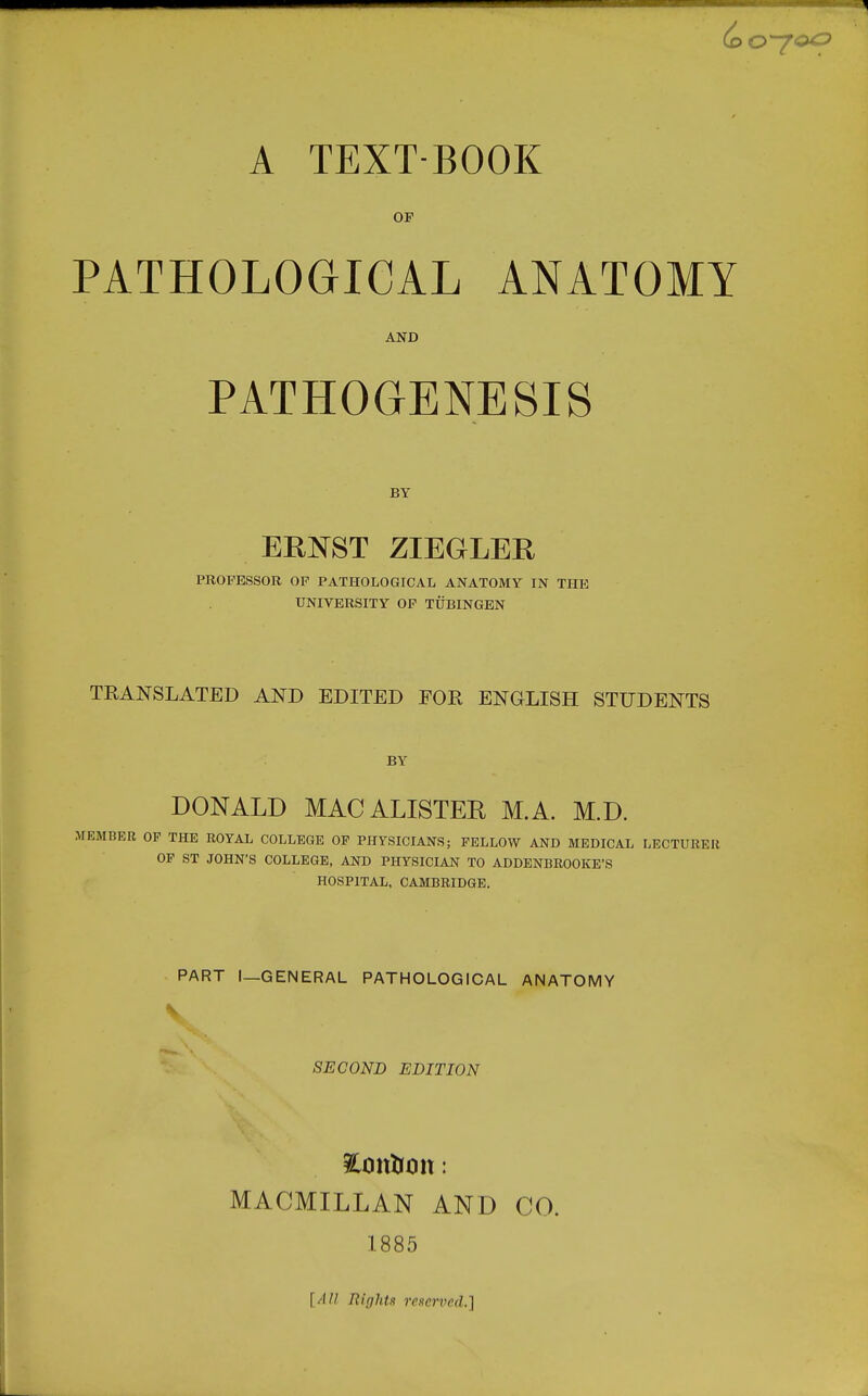 OF PATHOLOGICAL ANATOMY AND PATHOGENESIS BY ERNST ZIEGLEE PROFESSOR OF PATHOLOGICAL ANATOMY IN THE UNIVERSITY OP TUBINGEN TRANSLATED AND EDITED FOR ENGLISH STUDENTS BY DONALD MACALISTER M.A. M.D. MEMBER OF THE ROYAL COLLEGE OF PHYSICIANS; FELLOW AND MEDICAL LECTURER OF ST JOHN'S COLLEGE, AND PHYSICIAN TO ADDENBROOKE'S HOSPITAL, CAMBRIDGE. PART I—GENERAL PATHOLOGICAL ANATOMY SECOND EDITION MACMILLAN AND CO. 1885 [All Rifjlits 7'CKcrvcd.]