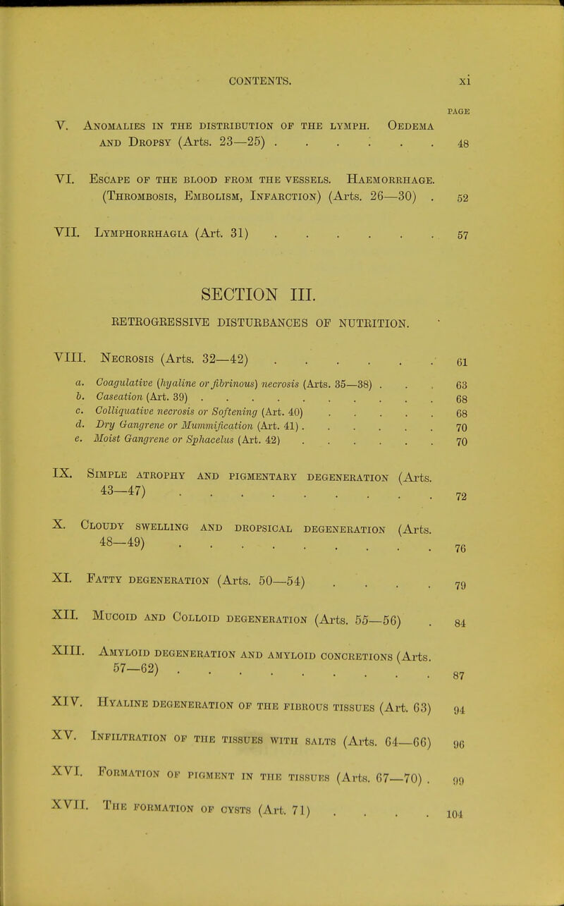 PAGE V. Anomalies in the distribution of the lymph. Oedema AND Dropsy (Arts. 23—25) ...... VI. Escape op the blood from the vessels. Haemorrhage. (Thrombosis, Embolism, Infarction) (Arts. 26—30) . 52 VII. Lymphorrhagia (Art. 31) .57 SECTION III. EETEOGEESSIVE DISTUEBANCES OF NUTEITION. VIII. Necrosis (Arts. 32—42) • 61 a. Goagulative {hyaline or fibrinous) necrosis (Arts. 35—38) ... 63 b. Caseation (Art. 39) 68 c. Colliquative necrosis or Softening (Art. 40) 68 d. Dry Gangrene or Mummification (Art. 41) 7O e. Moist Gangrene or Sphacelus (Art. 42) 7O IX. Simple atrophy and pigmentary degeneration (Arts 43-47) 72 X. Cloudy swelling and dropsical degeneration (Arts 48-49) 76 XI. Fatty degeneration (Arts, 50—54) . . . .79 XII. Mucoid and Colloid degeneration (Arts. 55—56) . 84 XIII. Amyloid degeneration and amyloid concretions (Arts .'87 XIV. Hyaline degeneration of the fibrous tissues (Art. 63) 94 XV. Infiltration op the tissues with salts (Arts. 64—66) 96 XVI. Formation of pigment in the tissues (Arts. 67—70) . 99 XVII. The formation op cysts (Art. 71) . . .104