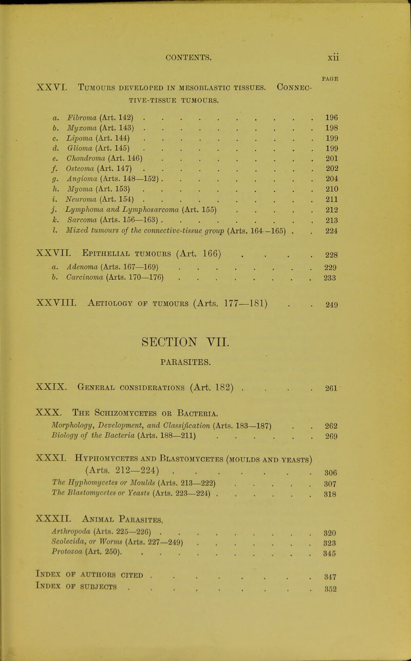 CONTENTS. xii PAGE XXVI. Tumours developed in mesoblastic tissues. Connec- tive-tissue TUMOURS. a. Fibroma (Art. 142) 196 6. Myxoma (Art. 143) 198 c. Lipoma (Art. 144) 199 d. Glioma (Axt. 145) 199 e. Chondroma (Art. 146) 201 /. Osteoma (Art. 147) 202 g. Angioma (Arts. 148—152) 204 h. Myovia (Art. 153) 210 i. Neuroma (Art. 154) 211 j. Lymphoma and Lymphosarcoma (Art. 155) 212 1c. Sarcoma (Arts. 156—163) 213 I. Mixed tumours of the connective-tissue group (Arts. 164—165) . . 224 XXYII. Epithelial tumours (Art. 166) . . . .228 a. Adenoma (Arts. 167—169) 229 h. Carcinoma (Arts. 170—176) 233 XXYIII. Aetiology of tumours (Arts. 177—181) . . 249 SECTION YII. PAEASITES. XXIX. General considerations (Art. 182) . . . .261 XXX. The Schizomycetes or Bacteria. Morphology, Development, and Classification (Arts. 183—187) . . 262 Biology of the Bacteria (Arts. 188—211) 269 XXXI. Hypiiomycetes and Blastomycetes (moulds and yeasts) (Arts. 212—224) 306 The Hypiiomycetes or Moulds (Arts. 213—222) 307 The Blastomycetes or Yeasts (Arts. 223—224) 318 XXXII. Animal Parasites. Arthropoda (Arts. 225—226) 320 Scolecida, or Worms (Arts. 227—249) 323 Protozoa (Art. 260). 345 Index op authors cited . Index op subjects .