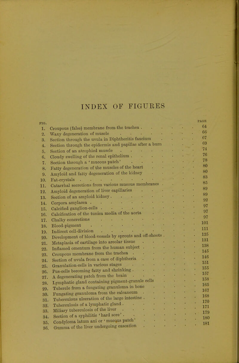 FIG. 1. Croupous (false) membrane from the trachea . 2. Waxy degeneration of muscle 3. Section through the uvula in Diphtheritis faucium 4. Section through the epidermis and papillae after a burn 5. Section of an atrophied muscle 6. Cloudy swelling of the renal epithelium . . 7. Section through a ' mucous patch' 8. Fatty degeneration of the muscles of the heart 9. Amyloid and fatty degeneration of the kidney 10. Fat-crystals 11. Catarrhal secretions from various mucous membranes 12. Amyloid degeneration of liver capillaries 13. Section of an amyloid kidney 14. Corpora amylacea 15. Calcified ganghon-cells 16. Calcification of the tunica media of the aorta 17. Chalky concretions 18. Blood-pigment 19. Indirect cell-division 20. Development of blood-vessels by sprouts and off-shoots 21. Metaplasia of cartilage into areolar tissue 22. Infiamed omentum from the human subject . 23. Croupous membrane from the trachea . 24. Section of uvula from a case of diphtheria . 25. Granulation-cells in various stages 26. Pus-cells becoming fatty and shrinking . 27. A degenerating patch from the brain . 28. Lymphatic gland containing pigment-granule cells 29. Tubercle from a fungating granuloma in bone 30. Fungating granuloma from the calcaneum . 31. Tuberculous ulceration of the large intestine . 32. Tuberculosis of a lymphatic gland . . ■ • 33. Miliary tuberculosis of the liver . . • • 34. Section of a syphilitic'hard sore'. 35. Condyloma latum ani or ' mucqus patch' 36^ Gumma of the liver undergoing caseation .
