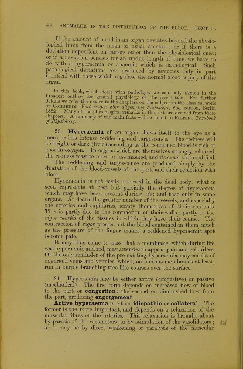 If the amount of blood in an organ deviates beyond the physio- logical limit from the mean or usual amount; or if there is a deviation dependent on factors other than the physiological ones; or if a deviation persists for an undue length of time, we have to do with a hyperaemia or anaemia which is pathological. Such pathological deviations are produced by agencies only in part identical with those which regulate the normal blood-supply of the organ. In this book, which deals with pathology, we can only sketch in the broadest outline the general physiology of the circulation. For further details we refer the reader to the chapters on the subject in the classical work ?oQ \ ^^f^™ (For^eswre^rew iiber allgemeine Pathologie, 2nd edition, Berlin 1882). Many of the physiological remarks in the text are derived from these chapters. A summary of the main facts will be found in Foster's Text-hook of Physiology. 20. Hyperaemia of an organ shows itself to the eye as a more or less intense reddening and turgescence. The redness mil be bright or dark (livid) according as the contained blood is rich or poor m oxygen. In organs which are themselves strongly coloured, the redness may be more or less masked, and its exact tint modified. The reddening and turgescence are produced simply by the dilatation of the blood-vessels of the part, and their repletion with blood. Hyperaemia is not easily observed in the dead body: what is seen represents at best but partially the degree of hyperaemia which may have been present during life; and that only in some organs. At death the greater number of the vessels, and especially the arteries and capillaries, empty themselves of their contents. This is partly due to the contraction of their walls; partly to the rigor mortis of the tissues in which they have their course. The contraction of rigor presses out the blood contained in them much as the pressure of the finger makes a reddened hyperaemic spot become pale. It may thus come to pass that a membrane, which during life was hyperaemic and red, may after death appear pale and colourless. Or the only reminder of the pre-existing hyperaemia may consist of engorged veins and venules, which, on mucous membranes at least, run in purple branching tree-like courses over the surface. 21. Hyperaemia may be either active (congestive) or passive (mechanical). The first form depends on increased flow of blood to the part, or congestion; the second on diminished flow from the part, producing eng^orgement. Active hyperaemia is either idiopathic or collateral. The former is the more important, and depends on a relaxation of the muscular fibres of the arteries. This relaxation is brought about by paresis of the vasomotors; or by stimulation of the vasolidators; or it may be by direct weakening or paralysis of the muscular