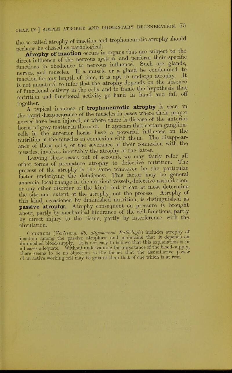 the so-called atrophy of inaction and trophoneurotic atrophy should perhaps be classed as pathological. Atrophy of inaction occurs m organs that are subject to the direct influence of the nervous system, and perform their specific functions in obedience to nervous influence. Such are glands, nerves, and muscles. If a muscle or a gland be condemned to inaction'for any length of time, it is apt to undergo atrophy, it is not unnatural to infer that the atrophy depends on the absence of functional activity in the cells, and to frame the hypothesis that nutrition and functional activity go hand m hand and tall oil together. . ^ , • A typical instance of trophoneurotic atrophy is seen m the rapid disappearance of the muscles in cases where their proper nerves have been injured, or where there is disease of the anterior horns of grey matter in the cord. It appears that certain gangJion- cells in the anterior horns have a powerful influence on the nutrition of the muscles in connexion with them. The disappear- ance of these cells, or the severance of their connexion with the muscles, involves inevitably the atrophy of the latter. Leaving these cases out of account, we may fairly _ refer ^ all other forms of premature atrophy to defective nutrition. _ The process of the atrophy is the same whatever be the particular factor underlying the deficiency. This factor may be general anaemia, local change in the nutrient vessels, defective assimilation, or any other disorder of the kind: but it can at most determine the site and extent of the atrophy, not the process. _ Atrophy of this kind, occasioned by diminished nutrition, is distinguished as passive atrophy. Atrophy consequent on pressure is brought about, partly by mechanical hindrance of the cell-functions, partly by direct injury to the tissue, partly by interference with the circulation. CoHNHEiM {Vorlesung. iih. allgemeinen Pathologie) includes atrophy of inaction among the passive atrophies, and maintains that it depends on diminished blood-supply. It is not easy to believe that this exialanation is in all cases adequate. Without undervaluing the importance of the blood-supply, there seems to be no objection to the theory that the assimilative power of an active working cell may be greater than that of one which is at rest.