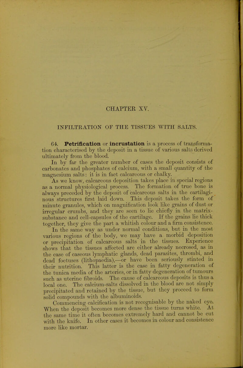 INFILTRATION OF THE TISSUES WITH SALTS. 64. Petrification or incrustation is a process of transforma- tion characterised by the deposit in a tissue of various salts derived ultimately from the blood. In by far the greater number of cases the deposit consists of carbonates and phosphates of calcium, with a small quantity of the magnesium salts: it is in fact calcareous or chalky. As we know, calcareous deposition takes place in special regions as a normal physiological process. The formation of true bone is always preceded by the deposit of calcareous salts in the cartilagi- nous structures first laid down. This deposit takes the form of minute granules, which on magnification look like grains of dust or irregular crumbs, and they are seen to lie chiefly in the matrix- substance and cell-capsules of the cartilage. If the grains lie thick together, they give the part a whitish colour and a firm consistence. In the same way as under normal conditions, but in the most various regions of the body, w^e may have a morbid deposition or precipitation of calcareous salts in the tissues. Experience shows that the tissues affected are either already necrosed, as in the case of caseous lymphatic glands, dead parasites, thrombi, and dead foetuses (lithopaedia),—or have been seriously stinted in their nutrition. This latter is the case in fatty degeneration of the tunica media of the arteries, or in fatty degeneration of tumours such as uterine fibroids. The cause of calcareous deposits is thus a local one. The calcium-salts dissolved in the blood are not simply precipitated and retained by the^ tissue, but they proceed to form solid compounds mth the albuminoids. Commencing calcification is not recognisable by the naked eye-. When the deposit becomes more dense the tissue turns white. At the same time it often becomes extremely hard and cannot be cut with the knife. In other cases it becomes in colour and consistence more like mortar.