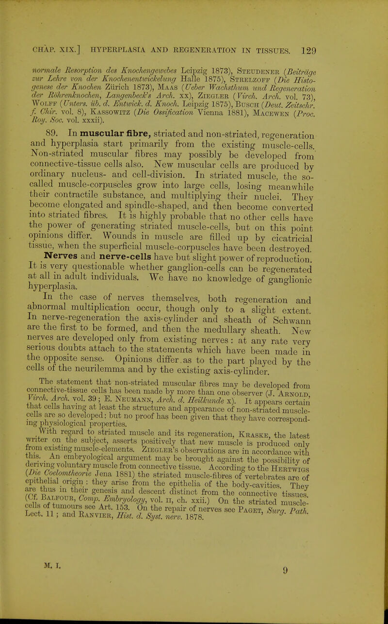 normale Resorption des Knochengewehes Leipzig 1873), Steudener {Beitrdge zur Lehre von der Knochmentioickelung Halle 1875), Strelzopp {Die Histo- genese der Knochen Zurich 1873), Maas {Ueber Waehsthum ^md Regeneration der Rdhrenhiochen, LangenhecFs Arch, xx), Ziegler (Virch. Arch. vol. 73), WoLPP {Unters. iih. d. Entwick. d. Knock Leipzig 1875), BuscH {Deut. Zeitschr. f. Ghir. vol. 8), Kassowitz {Die Ossification Vienna 1881), Macewen {Proo. Rorj. Soc. vol. xxxii). 89. In muscular fibre, striated and non-striated, regeneration and hyperplasia start primarily from the existing muscle-cells. Non-striated muscular fibres may possibly be developed from connective-tissue cells also. New muscular cells are produced by ordinary nucleus- and cell-division. In striated muscle, the so- called muscle-corpuscles grow into large cells, losing meanwhile their contractile substance, and multiplying their nuclei. They become elongated and spindle-shaped, and then become converted into striated fibres. It is highly probable that no other cells have the power of generating striated muscle-cells, but on this point opinions differ. Wounds in muscle are filled up by cicatricial tissue, when the superficial muscle-corpuscles have been destroyed. Nerves and nerve-cells have but slight power of reproduction. It IS very questionable whether ganglion-cells can be regenerated at all in adult individuals. We have no knowledge of ganglionic hyperplasia. In the case of nerves themselves, both regeneration and abnormal multiplication occur, though only to a slight extent In nerve-regeneration the axis-cylinder and sheath of Schwann are the first to be formed, and then the medullary sheath. New nerves are developed only from existing nerves: at any rate very serious doubts attach to the statements which have been made in the opposite sense. Opinions differ.as to the part played by the cells of the neurilemma and by the existing axis-cylinder. The statement that non-striated muscular fibres may be developed from connective-tissue cells has been made by more than one observer (J Arnold Virck. Arch. vol. 39; E. JJeumann, Arch. d. Heilkunde x). It appears certain that cells having at least the structiu-e and appearance of non-striated muscle- cells are so developed: but no proof has been given that they have coiTespond- ing physiological properties. ^«ijuuu With regard to striated muscle and its regeneration, Kraske, the latest writer on the subject asserts positively that new muscle is produced onlv from existing muscle-elements. Ziegler's observations are in accordance with this. _ An embryologica argument may be brought against the possibilitv of deriving voluntary muscle from connective tissue. According to the Hertwigs {Die CoelonithmricU^^ 1881) the striated muscle-fibres of vertebrates are of epithehal ongin : they arise from the epithelia of the body-cavities Thev ?ff PATron. r' ^^Ti '''z '^^''''^f '^^^^^^^^ connective tissues^ (Cf. Balfour, Comp. Embryology, vol. ii, eh. xxii.) On the striated muscle cells of tumours see Art. 153. On the repair of nerves see Paget, LTpath Lect. 11; and Ranvier, Hist. d. Syst. nerv. 1878. ^' M. I. 9