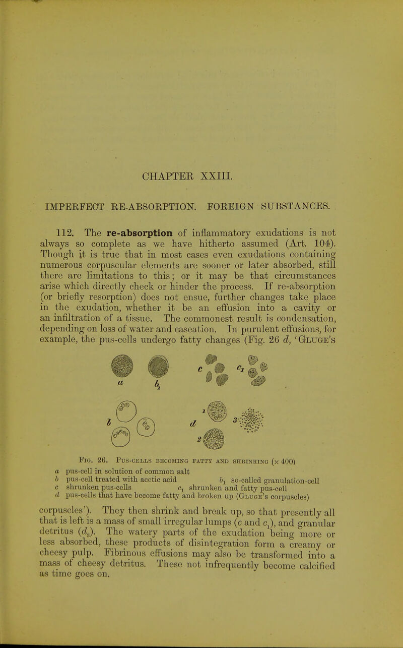 CHAPTEK XXIII. IMPERFECT EE-ABSORPTION. FOREIGN SUBSTANCES. 112. The re-absorption of inflammatory exudations is not always so complete as we have hitherto assumed (Art. 104). Though it is true that in most cases even exudations containing numerous corpuscular elements are sooner or later absorbed, still there are limitations to this; or it may be that circumstances arise which directly check or hinder the process. If re-absorption (or briefly resorption) does not ensue, further changes take place in the exudation, whether it be an effusion into a cavity or an infiltration of a tissue. The commonest result is condensation, depending on loss of water and caseation. In purulent effusions, for example, the pus-cells undergo fatty changes (Fig. 26 d, 'Gluge's Fig. 26. Pus-cells becoming fatty and shkinhing (x 400) a pus-cell in solution of common salt b pus-cell treated with acetic acid b^ so-called granulation-cell c shrunken pus-cells shrunken and fatty pus-cell d pus-cells that have hecome fatty and broken up (Glugb's corpuscles) corpuscles'). They then shrink and break up, so that presently all that is left is a mass of small irregular lumps (c and cj, and granular detritus (cZ,). The watery parts of the exudation l3eing more or less absorbed, these products of disintegration form a creamy or cheesy pulp. Fibrinous effusions may also be transformed into a mass of cheesy detritus. These not infrequently become calcified as time goes on.