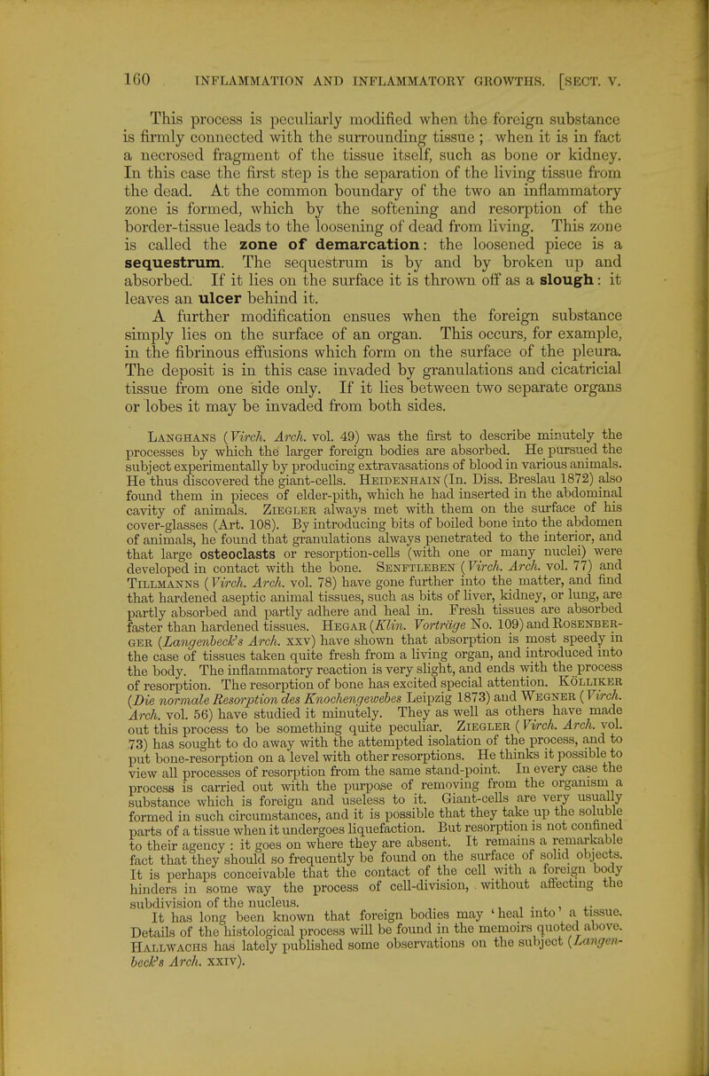 This process is peculiarly modified when the foreign substance is firmly connected with the surrounding tissue ; when it is in fact a necrosed fragment of the tissue itself, such as bone or kidney. In this case the first step is the separation of the living tissue from the dead. At the common boundary of the two an inflammatory zone is formed, which by the softening and resorption of the border-tissue leads to the loosening of dead from living. This zone is called the zone of demarcation: the loosened piece is a sequestrum. The sequestrum is by and by broken up and absorbed. If it lies on the surface it is thrown off as a slough: it leaves an ulcer behind it, A further modification ensues when the foreign substance simply lies on the surface of an organ. This occurs, for example, in the fibrinous effusions which form on the surface of the pleura. The deposit is in this case invaded by granulations and cicatricial tissue from one side only. If it lies between two separate organs or lobes it may be invaded from both sides. Langhans (Virch. Arch. vol. 49) was the first to describe minutely the processes by which the larger foreign bodies are absorbed. He pursued the subject experimentally by producing extravasations of blood in various animals. He thus discovered the giant-cells. Heidenhain (In. Diss. Breslau 1872) also found them in pieces of elder-pith, which he had inserted in the abdominal cavity of animals. Ziegler always met with them on the surface of his cover-glasses (Art. 108). By introducing bits of boiled bone into the abdomen of animals, he found that granulations always penetrated to the interior, and that large osteoclasts or resorption-cells (with one or many nuclei) were developed in contact with the bone. Sbnftleben (Virch. Arch. vol. 77) and TiLLMANNS (Virch. Arch. vol. 78) have gone further into the matter, and find that hardened aseptic animal tissues, such as bits of liver, kidney, or lung, are partly absorbed and partly adhere and heal in. Fresh tissues are absorbed faster than hardened tissues. Hegar {Klin. Vortrcige No. 109) and Rosenber- ger {Langenhech's Arch, xxv) have shown that absorption is most speedy m the case of tissues taken quite fresh from a living organ, and introduced into the body. The inflammatory reaction is very shght, and ends with the process of resorption. The resorption of bone has excited special attention. Kolliker (Die normale Resorption des Knochengewebes Leipzig 1873) and Wegner (Virch. Arch. vol. 56) have studied it minutely. They as well as others have made out this process to be something quite pecuhar. Ziegler (Virch. Arch. vol. 73) has sought to do away with the attempted isolation of the process, and to put bone-resorption on a level with other resorptions. He thinks it possible to view all processes of resorption from the same stand-point. In every case the process is carried out with the purpose of removing from the orgamsm a substance which is foreign and useless to it. Giant-cells are vei-y usually formed in such circumstances, and it is possible that they take up the soluble parts of a tissue when it undergoes liquefaction. But resorption is not confined to their agency : it goes on where they are absent. It remains a remarkable fact that they should so frequently be found on the surface of solid objects. It is perhaps conceivable that the contact of the cell with a foreign body hinders in some way the process of cell-division, without affecting the subdivision of the nucleus. , • . , a- It has long been known that foreign bodies may ' heal into a tissue. Details of the histological process will be found in the memoirs quoted above. Hallwachs has lately published some observations on the subject {Langen- beck^s Arch. xxiv).