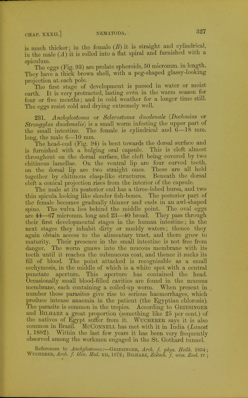 is much thicker; in the female (B) it is straight and cylindrical, in the male (A) it is rolled into a flat spiral and furnished with a spiculum. . • T .r. The eggs (Fig. 93) are prolate spheroids, 50 micromm. m length. They have a thick brown shell, with a peg-shaped glassy-looking projection at. each pole. The first stage of development is passed in water or moist earth. It is very protracted, lasting even in the warm season for four or five months; and in cold weather for a longer time still. The eggs resist cold and drjdng extremely well. 231. Anchylostoma or Sclerostoma diiodenale {Dochmius or Strongylus duodenalis) is a small worm infesting the upper part of the small intestine. The female is cylindrical and 6—18 mm. long, the male 6—10 mm. The head-end (Fig. 94) is bent towards the dorsal surface and is furnished with a bulging oral capsule. This is cleft almost throughout on the dorsal surface, the cleft being covered by two chitinous lamellae. On the ventral lip are four curved teeth, on the dorsal lip are two straight ones. These are all held together by chitinous clasp-like structures. Beneath the dorsal cleft a conical projection rises from the interior of the capsule. The male at its posterior end has a three-lobed bursa, and two thin spicula looking like slender fish-bones. The posterior part of the female becomes gradually thinner and ends in an awl-shaped spine. The vulva lies behind the middle point. The oval eggs are 44—67 micromm. long and 23—40 broad. They pass through their first developmental stages in the human intestine; in the next stages they inhabit dirty or muddy waters; thence they again obtain access to the alimentary tract, and there grow to maturity. Their presence in the small intestine is not free from danger. The worm gnaws into the mucous membrane with its teeth until it reaches the submucous coat, and thence it sucks its fill of blood. The point attacked is recognisable as a small ecchymosis, in the middle of which is a white spot with a central punctate aperture. This aperture has contained the head. Occasionally small blood-filled cavities are found in the mucous membrane, each containing a coiled-up worm. When present in number these parasites give rise to serious haemorrhages, which produce intense anaemia in the patient (the Egyptian chlorosis). The parasite is common in the tropics. According to Griesingek and BiLHARZ a great proportion (something like 25 per cent.) of the natives of Egypt suffer from it. Wucherer says it is also common in Brazil. McConnell has met with it in India {Lancet 1, 1882). Within the last few years it has been very frequently observed among the workmen engaged in the St. Gothard tunnel. Eeferencea to ^nc/i^Zostowia;—Griesingek, Arch. f. phys. HeilL 1854; WucHEBER, Arch. f. Mm. Med. xil, 1872; Bilharz, Zeitsch. /. ^viss. Zool. iv ;
