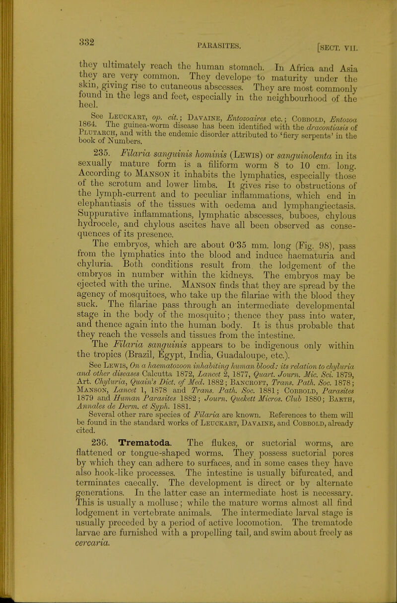 they ultimately reach the human stomach. In Africa and Asia they are_ very common. They develope to maturity under the skm, giving rise to cutaneous abscesses. They are most commonly found m the legs and feet, especially in the neighbourhood of the heel. 1 Leuckart, op. cit.; Davainb, Entozoaires etc.; Cobbold, Entozoa iab4. ihe gumea-worm disease has been identified with the dracontiasis of 1 LUTARCH, and with the endemic disorder attributed to 'fiery serpents' in the book of Numbers. 235. Filaria sanguinis hominis (Lewis) or sanguinolenta in its sexually mature form is a filiform worm 8 to 10 cm. long. According to Manson it inhabits the lymphatics, especially those of the scrotum and lower limbs. It gives rise to obstructions of the lymph-current and to peculiar inflammations, which end in elephantiasis _ of the tissues with oedema and lymphangiectasis. Suppurative inflammations, lymphatic abscesses, buboes, chylous hydrocele, and chylous ascites have all been observed as conse- quences of its presence. The embryos, which are about 0-35 mm. long (Fig. 98), pass from the lymphatics into the blood and induce haematuria and chyluria. _ Both conditions result from the lodgement of the embryos in number within the kidneys. The embryos may be ejected with the urine. Manson finds that they are spread by the agency of mosquitoes, who take up the filariae with the blood they suck. The filariae pass through an intermediate developmental stage in the body of the mosquito; thence they pass into water, and thence again into the human body. It is thus probable that they reach the vessels and tissues from the intestine. The Filaria sanguinis appears to be indigenous only within the tropics (Brazil, Egypt, India, Guadaloupe, etc.). See Lewis, On a haematozoon inhabiting human blood: its relation to chyluria and other diseases Calcutta 1872, Lancet 2, 1877, Quart. Journ. Mic. Sci. 1879, Art. Chyluria, Quain's Bid. of Med. 1882; Bancroft, Trans. Path. JSoc. 1878; Manson, Lancet 1, 1878 and Trans. Path. Soc. 1881; Cobbold, Parasites 1879 Bind Human Parasites 1882; Journ. Quekett Micros. Club 1880; Earth, Annales de Derm, et Syph. 1881. Several other rare species of Filaria are known. References to them will be found in the standard works of Leuckart, Davaine, and Cobbold, already cited. 236. Trematoda. The flukes, or suctorial worms, are flattened or tongue-shaped worms. They possess suctorial pores by which they can adhere to surfaces, and in some cases they have also hook-like processes. The intestine is usually bifurcated, and terminates caecally. The development is direct or by alternate generations. In the latter case an intermediate host is necessary. This is usually a mollusc; while the mature worms almost all find lodgement in vertebrate animals. The intermediate larval stage is usually preceded by a period of active locomotion. The trematode larvae are furnished with a propelling tail, and swim about freely as cercaria.