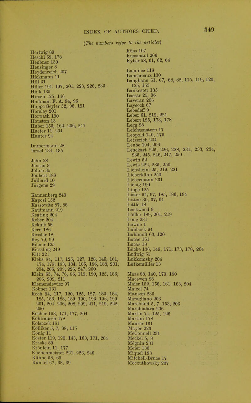 {The numbers refer to the articles) Hertwig 89 Heschl 59, 178 Heubner 130 Heusinger 8 Heydenreich 207 Hickmann 11 Hill 31 HiUer 191, 197, 201, 223, 226, 233 Hink 135 Hirsoh 125, 146 Hoffman, F. A. 94, 96 Hoppe-Seyler 52, 96, 191 Horsley 201 Horwath 190 Houston 13 Huber 153, 162, 206, 247 Hueter 11, 204 Hunter 94 Immermann 28 Israel 134, 135 Jehn 28 Jensen 3 Jobne 35 Joubert 188 Julliard 10 Jiirgens 29 Kannenberg 249 Kaposi 152 Kassowitz 87, 88 Kaufmann 219 Keating 204 Keber 204 Kekul6 58 Kern 186 Kessler 18 Key 79, 99 Kiener 125 Kiessling 249 Kitt 221 Klebs 84, 117, 125, 127, 128, 145, 161, 174, 178, 183, 184, 185, 186, 188, 201, 204, 206, 209, 226, 247, 250 Klein 63, 74, 76, 86, 119, 120, 125, 186, 206, 209, 211 Klemensiewicz 97 Kobner131 Koch 94, 117, 120, 125, 127, 183, 184, 185, 186, 188, 189, 190, 193, 196, 199, 201, 204, 206, 208, 209, 211, 219, 222, 250 Kocber 153, 171, 177, 204 Koblrausch 178 Kolaczek 161 Kolliker 5, 7, 88, 115 Konig 11 Koster 119, 120, 143, 163, 171, 204 Kraske 89 Kronlein 11, 177 Kiichonmeister 221, 226, 246 Kiihne 58, 69 Kunkel 67, 68, 69 Kuss 107 Kussmaul 206 Kyber 58, 61, 62, 64 Laennec 118 Lancereaux 130 Langhans 61, 67, 68, 82, 115, 119, 120, 125, 153 Lankester 185 Lassar 25, 96 Laveran 206 Laycock 67 Lebedeff 9 Leber 61, 219, 221 Lebert 125, 173, 178 Legg 28 Leichtenstern 17 Leopold 140, 179 Lebzerich 204 Leube 194, 206 Leuckart 225, 226, 228, 231, 233, 234, 235, 245, 246, 247, 250 Lewin 52 Lewis 222, 235, 250 Lichtbeim 25, 219, 221 Lieberkiihn 250 Liebermann 231 Liebig 190 Lippe 125 Lister 94, 97, 185, 186, 194 Litten 30, 37, 64 Little 18 Lockwood 9 Loffler 189, 201, 219 Long 231 Lowne1 Lubbock 94 Lubimoff 63, 120 Lucae 161 Lucas 18 Liicke 136, 149, 171, 173, 178, 204 Ludwig 55 Lukkomsky 204 Ltitkemiiller 13 Maas 88, 140, 179, 180 Macewen 88 Maier 152, 156, 161, 163, 204 Maizel 74 Manson 235 Maragliano 206 Marcband 5, 7, 153, 206 Marchiafava 206 Martin 74, 125, 126 Martini 178 Maurer 161 Mayer 223 McConnell 231 Meckel 6, 8 M6guin 231 Meier 136 Miquel 193 Mitchell-Bruce 17 Moczutkowsky 207