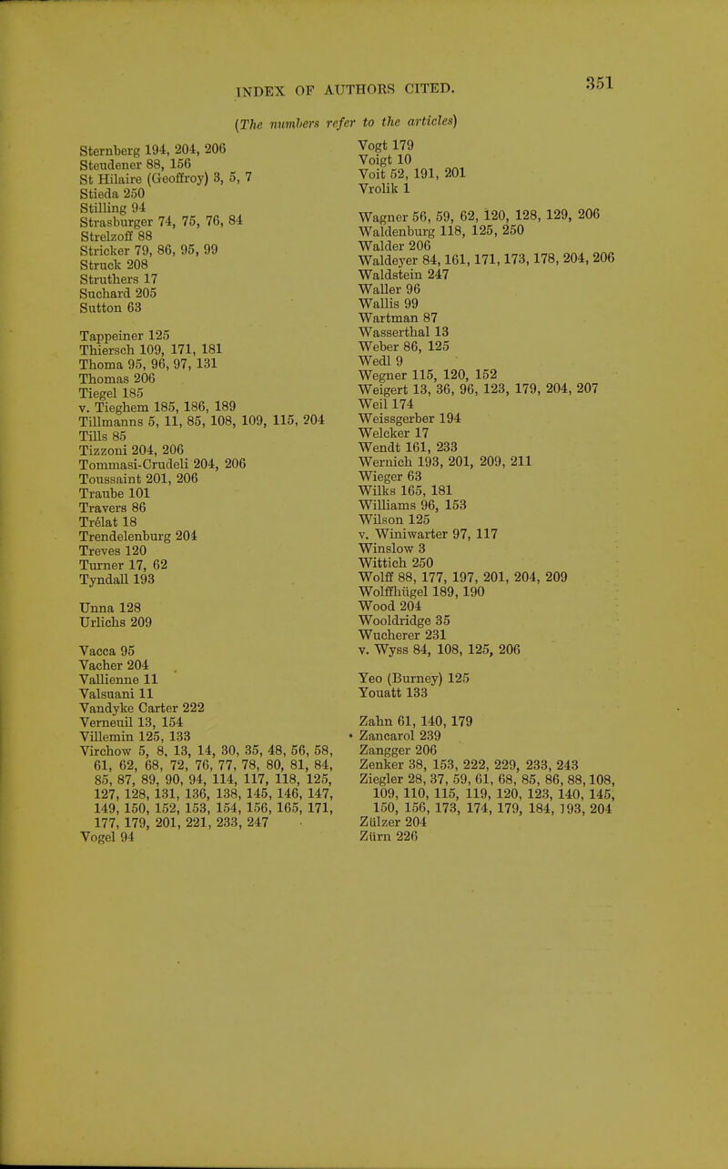 {The nuvihers refer to the articlen) Sternberg 194, 204, 206 Steudener 88, 156 St Hilaire (Geoffroy) 3, 5, 7 Stieda 250 Stilling 94 Strasburger 74, 75, 76, 84 Strelzoff 88 Strieker 79, 86, 95, 99 Struck 208 Struthers 17 Suchard 205 Sutton 63 Tappeiner 125 Thiersch 109, 171, 181 Thoma 95, 96, 97, 131 Thomas 206 Tiegel 185 V. Tieghem 185, 186, 189 TiUmanns 5, 11, 85, 108, 109, 115, 204 Tills 85 Tizzoni 204, 206 Tommasi-Crudeli 204, 206 Toussaint 201, 206 Traube 101 Travers 86 Tr61at 18 Trendelenburg 204 Treves 120 Turner 17, 62 TyndaU 193 Unna 128 TJrlichs 209 Vacca 95 Vacher 204 VaUienne 11 Valsuani 11 Vandyke Carter 222 Verneuil 13, 154 Villemin 125. 133 Virchow 5, 8, 13, 14, 30, 35, 48, 56, 58, 61, 62, 68, 72, 76, 77, 78, 80, 81, 84, 85, 87, 89. 90, 94, 114, 117, 118, 125, 127, 128, i31, 136, 138, 145, 146, 147, 149, 150, 152, 153, 154, 156, 165, 171, 177, 179, 201, 221, 233, 247 Vogel 94 Vogt179 Voigt 10 Voit 52, 191, 201 VroHk 1 Wagner 56, 59, 62, 120, 128, 129, 206 Waldenburg 118, 125, 250 Walder 206 Waldeyer 84,161, 171,173,178, 204, 206 Waldstein 247 WaUer 96 WaUis 99 Wartman 87 Wasserthal 13 Weber 86, 125 Wedl 9 Wegner 115, 120, 152 Weigert 13, 36, 96, 123, 179, 204, 207 Weil 174 Weissgerber 194 Welcker 17 Wendt 161, 233 Wernich 193, 201, 209, 211 Wieger 63 Wilks 165, 181 WiUiams 96, 153 Wilson 125 V. Winiwarter 97, 117 Winslow 3 Wittieh 250 Wolff 88, 177, 197, 201, 204, 209 Wolffhiigel 189, 190 Wood 204 Wooldridge 35 Wucherer 231 V. Wyss 84, 108, 125, 206 Yeo (Burney) 125 Youatt 133 Zahn 61, 140, 179 • Zancarol 239 Zangger 206 Zenker 38, 153, 222, 229, 233, 243 Ziegler 28, 37, 59, 61, 68, 85, 86, 88,108, 109, 110, 115, 119, 120, 123, 140, 145, 150, 156, 173, 174, 179, 184, 193, 204 Ziilzer 204 Ziirn 226