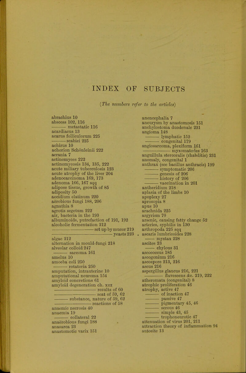 INDEX OF SUBJECTS {The mmbers refer to the articles) abrachius 10 abscess 102, 116 metastatic 116 acardiacus 13 acarus folliculorum 225 scabiei 225 achirus 10 achorion Schonleinii 222 acrania 7 actinomyces 222 actinomycosis 134, 135, 222 acute miliary tuberculosis 123 acute atrophy of the liver 204 adenocarcinoma 169, 173 adenoma 166, 167 sqq adipose tissue, growth of 85 adiposity 50 aecidium elatinum 220 aerobious fungi 188, 206 agnathia 8 agrotis segetum 222 air, bacteria in the 193 albuminoids, putrefaction of 191, 192 alcoholic fermentation 212 set up by mucor 219 — yeasts 223 algae 212 alternation in mould-fungi 218 alveolar colloid 247 sarcoma 161 amelus 10 amoeba coli 250 rotatoria 250 amputation, intrauterine 10 amputational neuroma 154 amyloid concretions 61 amyloid degeneration ch. xiii results of 60 seat of 59, 62 substance, nature of 59, 62 reactions of 58 anaemic necrosis 40 anaemia 19 collateral 22 anaerobious fungi 188 anasarca 23 anastomotic varix 151 anencephalia 7 aneurysm by anastomosis 151 anchylostoma duodenale 231 angioma 148 lymphatic 152 congenital 179 angiosarcoma, plexiform 161 myxomatcdes 163 anguillula stercorahs (rhabditis) 231 anomaly, congenital 1 anthrax (see bacillus anthracis) 199 sjTnptomatio 206 genesis of 206 history of 206 vaccination in 201 antheridium 218 aplasia of the limbs 10 apoplexy 27 aprosopia 8 apus 10 arachnida 225 argyrism 70 arsenic, causing fatty change 52 arteries, syphilis in 130 arthropoda 225 sqq . ascaris lumbricoides 228 mystax 228 ascites 23 chylous 31 ascococcus 185 ascogonium 216 ascospore 213, 216 ascus 216 aspergillus glaucus 216, 221 flavescens &c. 219, 222 atheromata (congenital) 8 atrophic proliferation 46 atrophy, active 47 of inaction 47 passive 47 pigmentary 45, 46 serous 46 simple 43, 45 troijhoneurotic 47 attenuation of virus 201, 211 attraction theory of inflammation 94 autosite 13