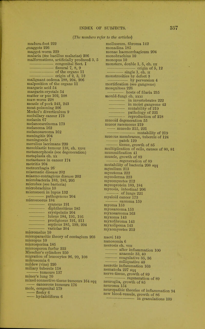 {The numbers refer to the articles) madura-foot 222 tfnaggots 226 maggot-worm 229 malaria (^ee bacillus malariae) 206 malformations, artificially produced 3, 5 congenital Sect. I fissural 7, 8, 9 of the organs 11 origin of 2, 3, 12 malignant oedema 188, 204, 206 malposition of the organs 11 margaric acid 54 margarin-crystals 54 matter or pus 102, 108 maw-worm 228 measle of pork 242, 243 meat-poisoning 206 Meckel's diverticulum 9 medullary cancer 173 melanin 67 melanocarcinoma 173 melanoma 162 melanosarcoma 162 meningitis 204 meningocele 7 merulius lacrimans 220 mesoblastic tumour 138, ch. xxvi metamorphosis (see degeneration) metaplasia ch. xx metastases in cancer 174 metritis 204 metrorrhagia 26 miasmatic disease 202 miasmo-contagious disease 202 microbacteria 183, 185, 205 microbes (see bacteria) microbrachius 10 micrococci in lupus 132 pathogenous 204 micrococcus 184 cyaneus 191 ^phtheriticus 185 erysipelatis 204 luteus 184, 191, 195 prodigiosus 191, 211 septicus 185, 199, 204 variolae 204 micromelus 10 microparasitic theory of contagium 203 micropus 10 microsporina 185 microsporon furfur 222 Miescher's cylinders 250 migration of leucocytes 96, 99, 108 mikrosomia 6 mildew (vine) 220 miliary tubercle 118 tumours 137 miner's lung 70 mixed connective-tissue tumours 164 sqq cancerous tumours 176 mole, congenital 179 fleshy 6 hydatidiform 6 moUuscum, fibroma 142 monadina 185 monas haemorrhagicum 204 monobrachius 10 monopus 10 monsters, double 1, 5, ch. iii origin of 5, 12 single 1, ch. ii monstrosities by defect 3 by perversion 4 mortification (see gangrene) mosquitoes 226 hosts of filaria 235 mould-fungi ch. xxxi in invertebrates 222 in moist gangrene 42 mutability of 219 pathology of 221 reproduction of 218 mucoid degeneration 55 mucor racemosus 219 mucedo 215, 221 mutabihty of 219 mucous membranes, tubercle of 124 patch 129 tissue, growth of 85 multiphcation of cells, causes of 80, 81 mummification 41 muscle, growth of 89 regeneration of 89 mutabihty of bacteria 208 sqq mycelium 213 mycetoma 222 mycoderma 223 mycomycetes 212 mycoprotein 183, 184 mycosis, intestinal 206 of lungs 221 myeloid cancer 173 sarcoma 159 myoma 153 myosarcoma 153 myxosarcoma 163 myxoma 143 myxofibroma 143 myxolipoma 143 myxomycetes 212 naevi149 nanosomia 6 necrosis ch. viii after inflammation 100 anaemic 33, 40 coagtilative 35, 36 colliquative 40 necrotic inflammation 103 nematoda 227 sqq nerve-tissue, growth of 89 regeneration of 89 neurogha, growth of 85 neuroma 154 neuropathic theories of inflammation 94 new blood-vessels, growth of 86 in granulations 109