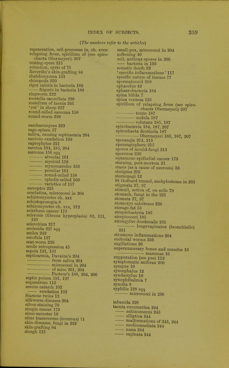 {The numbers refer to the articles) regeneration, cell-processes in, ch. xviii relapsing fever, spirillum of (see spiro- chaeta Obermeyeri) 207 resting-spore 215 retention, cysts of 71 Eeverdin's skin-grafting 84 rhabdomyoma 153 rhizopoda 250 rigor caloris in bacteria 189 frigoris in bacteria 189 ringworm 222 roestelia cancellata 220 rostellum of taenia 241 'rot'in sheep 237 round-ceUed sarcoma 158 round-worm 228 saccharomyces 223 sago-spleen 57 saliva, causing septicaemia 204 sanious exudation 102 saprophytes 221 sarcina 184, 185, 204 sarcoma 156 sqq alveolar 161 myeloid 159 myxomatodes 163 peculiar 161 round-celled 158 spindle-celled 160 varieties of 157 sarcoptes 225 scarlatina, micrococci in 204 schistomycetes ch. xxx schistoprosopia 8 schizomycetes ch. xxx, 212 scirrhous cancer 173 sclerosis (fibrous hyperplasia) 82, 111. 129 ^ r / , , sclerotium 217 scolecida 227 sqq scolex 242 scrofula 127 seat-worm 229 senile retrogression 45 sepsin 191, 197 septicaemia, Davaine's 204 from saliva 204 micrococci in 204 of mice 201, 204 • Pasteur's 188, 204, 206 septic poison 191, 197 sequestrum 115 serous catarrh 102 exudation 102 Siamese twins 12 silkworm-diseases 204 silver-staining 70 simple cancer 173 siren-monster 10 situs transversus (inversus) 11 skin-diseases, fungi in 222 skin-grafting 84 slough 115 small-pox, micrococci in 204 softening 40 soil, anthrax-spores in 206 bacteria in 193 somatic death 32 ' specific inflammations' 117 specific nature of tissues 77 spermatozoid 218 sphacelus 42 sphaerobacteria 184 spina bifida 7 spina ventosa 135 spirillum of relapsing fever (see spiro- chaeta Obermeyeri) 207 tenue 187 undula 187 volutans 185, 187 spirobacteria 184, 187, 207 spirochaeta denticola 187 Obermeyeri 185, 187, 207 sporangia 214, 215 sporangiophore 215 spores of mould-fungi 213 sporozoa 250 squamous epithelial cancer 173 staining, post-mortem 21 stasis (as a cause of necrosis) 33 sterigma 216 sternopagi 12 St Gothard tunnel, anchylostoma in 231 stigmata 27, 97 stimuli, action of, on cells 79 stomach, fungi in the 221 stomata 27, 97 stomoxys calcitrans 226 storage-fat 53 streptobacteria 185 streptococci 185 strongylus duodenahs 231 longevaginatus (bronchialis) strumous inflammations 204 suctorial worms 236 sugiUations 26 supernumerary bones and muscles 16 mammae 16 suppuration (see pus) 112 symptomatic anthrax 206 sympus 10 syncephalus 12 syndactylus 10 synophthalmia 7 synotia 8 syphilis 128 sqq micrococci in 206 tabanida 226 taenia cucumerina 244 echinococcus 245 elliptica 244 —— malformations of 243, 244 mediocaneUata 244 nana 244 saginata 244
