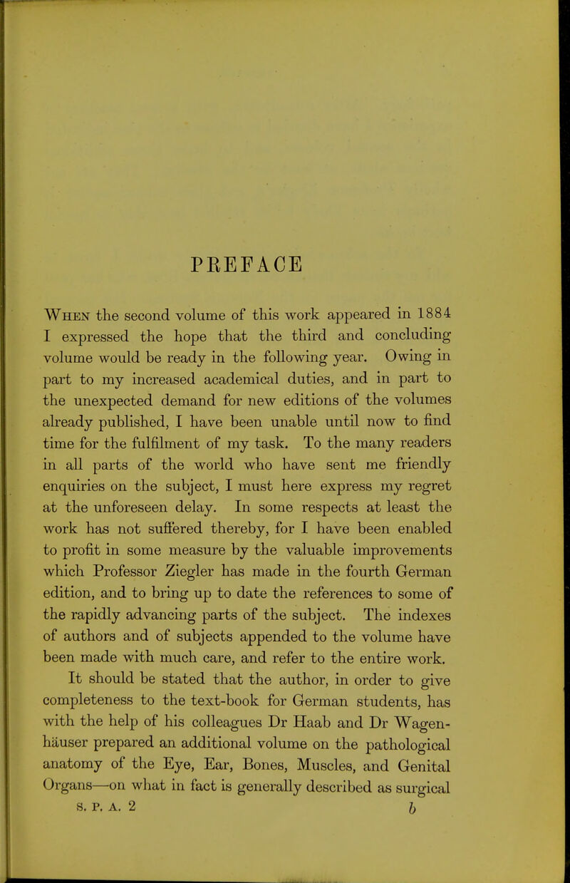PREFACE When the second volume of this work appeared in 1884 I expressed the hope that the third and concluding volume would be ready in the following year. Owing in part to my increased academical duties, and in part to the unexpected demand for new editions of the volumes already published, I have been unable until now to find time for the fulfilment of my task. To the many readers in all parts of the world who have sent me friendly enquiries on the subject, I must here express my regret at the unforeseen delay. In some respects at least the work has not sufi'ered thereby, for I have been enabled to profit in some measure by the valuable improvements which Professor Ziegler has made in the fourth German edition, and to bring up to date the references to some of the rapidly advancing parts of the subject. The indexes of authors and of subjects appended to the volume have been made with much care, and refer to the entire work. It should be stated that the author, in order to give completeness to the text-book for German students, has with the help of his colleagues Dr Haab and Dr Wagen- hauser prepared an additional volume on the pathological anatomy of the Eye, Ear, Bones, Muscles, and Genital Organs—on what in fact is generally described as surgical