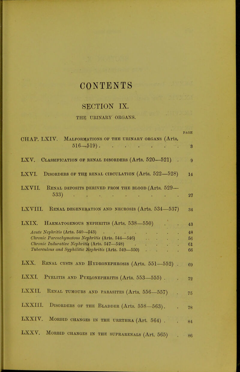 CONTENTS SECTION IX. THE UEINARY ORGANS. PAGE CHAP. LXIY. Malformations op the urinary organs (Arts. 516^519) . 3 LXV. Classification of renal disorders (Arts. 520—521) . 9 LXVI. Disorders of the renal circulation (Arts. 522—528) 14 LXVII. Renal deposits derived from the blood (Arts. 529— 533) 27 LXVIII. Renal degeneration and necrosis (Arts. 534—537) 34 LXIX. Haematogenous nephritis (Arts. 538—550) . ' . 43 Acute Nephritis (Arts. 540—648) 48 Chronic Parenchymatous Nephritis (Axta. 544—546) .... 56 Chronic Indurative Nephritis (Arts. 547—548) . . . . . 61 Tuberculous and Syphilitic Nephritis (Arts. 549—550) .... 66 LXX. Renal cysts and Hydronephrosis (Arts. 551—552) . 69 LXXI. Pyelitis and Pyelonephritis (Arts. 553—555) . . 72 LXXII. Renal tumours and parasites (Arts. 556—557) 75 LXXIII. Disorders of the Bladder (Arts. 558—563). . 78 LXXIV. Morbid changes in the urethra (Art. 564) . . 84 LXXV. Morbid changes in the suprarenals (Art. 565) . 86