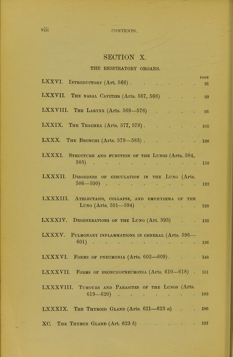 SECTION X. THE RESPIRATORY ORGANS. PAOE LXXVI. Introductory (Art. 566) 91 LXXVII. The nasal Cavities (Arts. 567, 568) . . .92 LXXVIII. The Larynx (Arts. 569—576) .... 95 LXXIX. The Trachea (Arts. 577, 578) 105 LXXX. The Bronchi (Arts. 579—583) 108 LXXXI. Structure and function of the Lungs (Arts. 584, 585) 118 LXXXIL Disorders of circulation in the Lung (Arts. 586—590) 122 LXXXIII. Atelectasis, collapse, and emphysema of the Lung (Arts. 591—594) 128 LXXXIV. Degenerations of the Lung (Art. 595) . . 135 LXXXV. Pulmonary inflammations in general (Arts. 596— 601) 136 LXXXVL Forms of pneumonia (Arts. 602—609). . .148 LXXXVIL Forms of bronchopneumonia (Arts. 610—618) . ici LXXXVIII. Tumours and Parasites of the Lungs (Arts. 619—620) 183 LXXXIX. The Thyroid Gland (Arts. 621—623 a) . . 186 XC. The Thymus Gland (Art. 623 6) 197