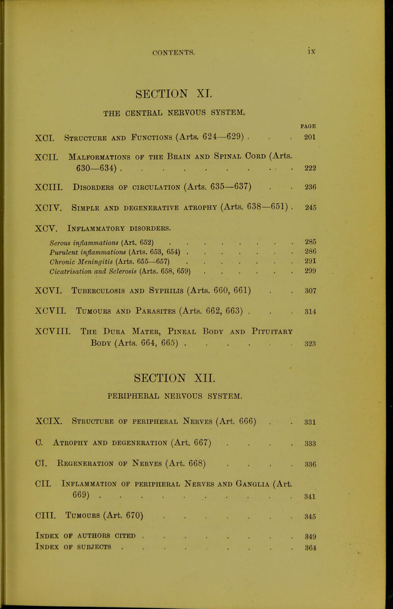SECTION XL THE CENTEAL NERVOUS SYSTEM. PAGE XOI. Structure and Functions (Arts. 624—629) . . .201 XCII. Malformations of the Brain and Spinal Oord (Arts. 630—634) 222 XCIII. Disorders op circulation (Ai-ts. 635—637) . . 236 XCIV. Simple and degenerative atrophy (Arts. 638—651) . 245 XCV, Inflammatory disorders. Serous inflammations (Art. 652) 285 Purulent inflammations (Arts. 653, 654) . 286 Chronic Meningitis (Arts. 655—657) 291 Cicatrisation and Sclerosis (Arts. 658, 659) 299 XOVI. Tuberculosis and Syphilis (Arts. 660, 661) . . 307 XCVII. Tumours and Parasites (Arts. 662, 663) . . .314 XCVIII. The Dura Mater, Pineal Body and Pituitary Body (Arts. 664, 665) 323 SECTION XIL PERIPHERAL NERVOUS SYSTEM. XCIX. Structure of peripheral Nerves (Art. 666) . .331 0. Atrophy and degeneration (Art. 667) . . . .333 OT. Regeneration of Nerves (Art. 668) . . . .336 CII. Inflammation of peripheral Nerves and Ganglia (Art. 669) 341 cm. Tumours (Art. 670) 346 Index op authors cited .349 Index of subjects 364