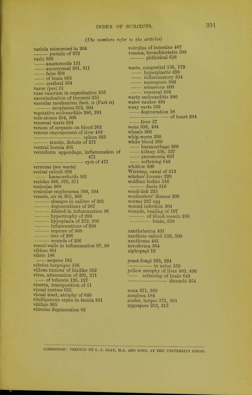 {The number a variola micrococci in 204 pustule of 372 varix 306 anastomotic 151 aneurysmal 301, 311 false 308 • of brain 663 urethral 564 varus (pes) 11 vasa vasorum in organisation 255 vascularisation of thrombi 255 vascular mechanism Sect, ii (Part ii) neoplasms 312, 504 vegetative endocarditis 280, 281 vein-stones 254, 306 venereal warts 394 venom of serpents on blood 262 venous engorgement of liver 483 spleen 323 trunks, defects of 271 ventral hernia 465 vermiform appendage, inflammation 471 cyst of 471 verrucae (see warts) vesical calculi 560 haemorrhoids 561 vesicles 366, 370, 371 vesiculae 368 vesicular emphysema 593, 594 vessels, air in 265, 266 changes in calibre of 301 degenerations of 287 dilated in inflammation 96 hypertrophy of 289 ■ hypoplasia of 272, 286 inflammations of 290 rupture of 308 size of 286 wounds of 256 vessel-walls in inflammation 97, 98 vibices 361 vibrio 186 serpens 185 vibrion butyrique 186 villous tumour of bladder 562 virus, attenuation of 201, 211 of tubercle 126, 127 viscera, transposition of 11 visual centres 625 visual tract, atrophy of 640 vitelligeuous organ in taenia 241 vitiligo 365 vitreous degeneration 63 refer to the articles) volvulus of intestine 467 vomica, bronchiectatic 583 phthisical 616 warts, congenital 156, 179 hyperplastic 398 inflammatory 394 • necrogenic 390 sebaceous 400 venereal 394 warty endocarditis 280 water canker 434 waxy casts 533 degeneration 38 of heart 284 liver 57 wens 399, 404 wheals 366 whip-worm 230 white blood 260 —— haemorrhage 260 of kidney 536, 537 pneumonia 607 softening 642 whitlow 390 Wirsung, canal of 513 witches'-brooms 220 wolflian bodies 516 ducts 516 wood-tick 225 woolsorters' disease 206 worms 227 sqq wound infection 204 wounds, healing of 107 of blood-vessels 256 brain, 658 xanthelasma 401 xanthine calculi 532, 560 xanthoma 401 xeroderma 364 xiphopagi 12 yeast-fungi 223, 224 in urine 559 yellow atrophy of liver 489, 490 softening of brain 642 thi'ombi 254 zona 371, 383 zoogloea 184 zoster, herpes 371, 383 zygospore 213, 215