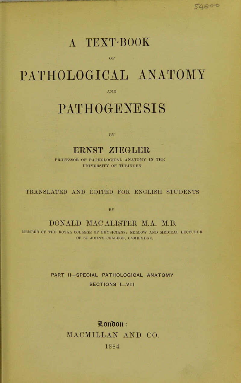 OF PATHOLOGICAL ANATOMY AND PATHOGENESIS BY ERNST ZIEGLER PROFESSOR OF PATHOLOGICAL ANATOMY IN THE UNIVERSITY OP TUBINGEN TRANSLATED AND EDITED FOR ENGLISH STUDENTS BY DONALD MACALISTER M.A. M.B. MEMBER OF THE ROYAL COLLEGE OF PHYSICIANS; FELLOW AND MEDICAL LECTURER OP ST JOHN'S COLLEGE, CAMBRIDGE. PART II—SPECIAL PATHOLOGICAL ANATOMY SECTIONS I—VIII MACMILLAN AND CO. 1884
