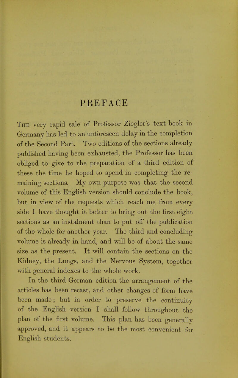 PREFACE The very rapid sale of Professor Ziegler s text-book in Germany has led to an unforeseen delay in the completion of the Second Part. Two editions of the sections already pubHshed having been exhausted, the Professor has been obliged to give to the preparation of a third edition of these the time he hoped to spend in completing the re- maining sections. My own purpose was that the second volume of this English version should conclude the book, but in view of the requests which reach me from every side I have thought it better to bring out the first eight sections as an instalment than to put off the publication of the whole for another year. The third and concluding volume is already in hand, and will be of about the same size as the present. It will contain the sections on the Kidney, the Lungs, and the Nervous System, together with general indexes to the whole work. In the third German edition the arrangement of the articles has been recast, and other changes of form have been made; but in order to preserve the continuity of the English version I shall follow throughout the plan of the first volume. This plan has been generally approved, and it appears to be the most convenient for English students.