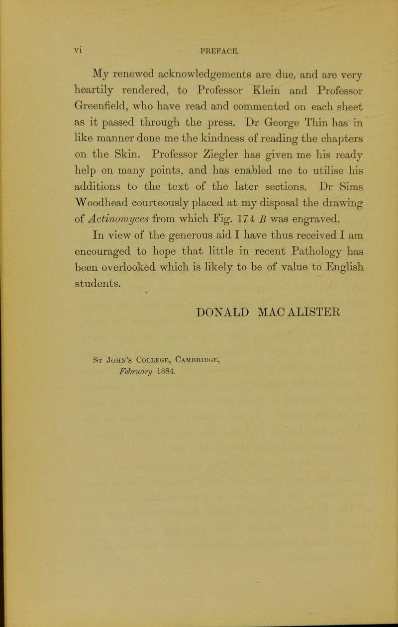 My renewed acknowledgements are due, and are very heartily rendered, to Professor Klein and Professor Greenfield, who have read and commented on each sheet as it passed through the press. Dr George Thin has in like manner done me the kindness of reading the chapters on the Skin. Professor Ziegler has given me his ready help on many points, and has enabled me to utilise his additions to the text of the later sections. Dr Sims Woodhead courteously placed at my disposal the drawing 0^ Actinomyces from which Fig. 174: B was engraved. In view of the generous aid I have thus received I am encouraged to hope that little in recent Pathology has been overlooked which is likely to be of value to Enghsh students. DONALD MACALISTER St John's College, Cambridge, February 1884.