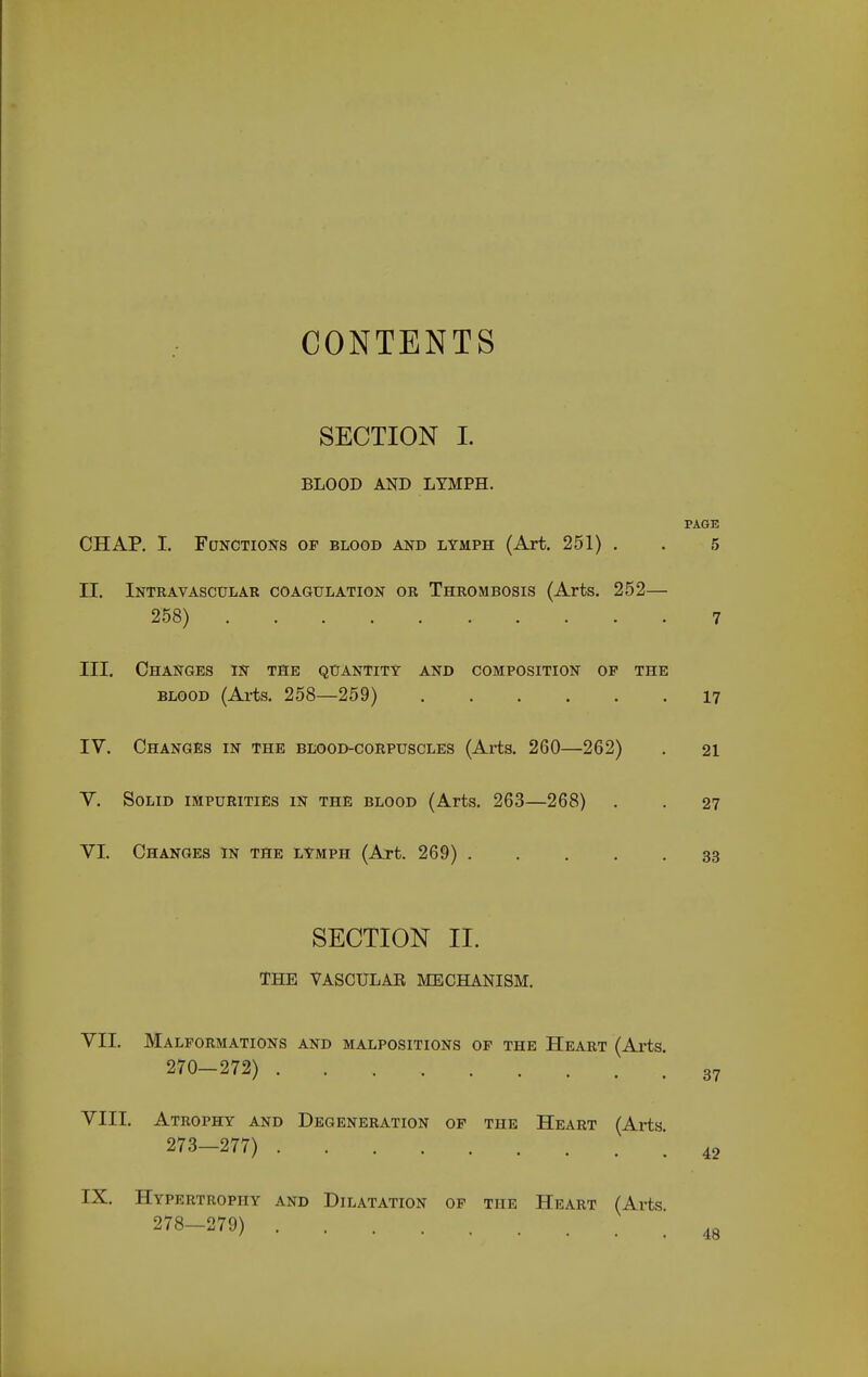 CONTENTS SECTION I. BLOOD AND LYMPH. PAGE CHAP. I. Functions op blood and lymph (Art. 251) . . 5 II. Intravascular coagulation or Thrombosis (Arts. 252— 258) 7 III. Changes in the quantity and composition op the BLOOD (Arts. 258—259) 17 IV. Changes in the blood-corpuscles (Arts. 260—262) . 21 V. Solid impurities in the blood (Arts. 263—268) . . 27 VI. Changes in the lymph (Art. 269) 33 SECTION II. THE VASCULAR MECHANISM. VII. Malformations and malpositions op the Heart (Axts 270—272) . VIII. Atrophy and Degeneration op the Heart (Arts 273—277) IX. Hypertrophy and Dilatation op the Heart (Arts 278—279) 37 42 4ft
