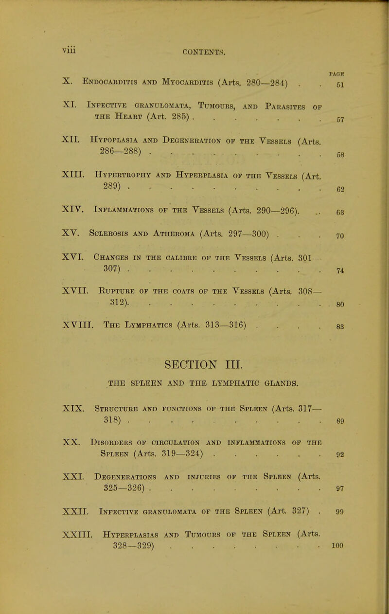 X. Endocarditis and Myocarditis (Arts. 280—284) PAOK XI. Infective granulomata, Tumours, and Parasites of THE Heart (Art. 285) 57 XII. Hypoplasia and Degeneration of the Vessels (Arts. 286—288) '.58 XIII. Hypertrophy and Hyperplasia of the Vessels (Art. 289) ; 62 XIV. Inflammations op the Vessels (Arts. 290—296). 63 XV. Sclerosis and Atheroma (Arts. 297—300) ... 70 XVI. Changes in the calibre of the Vessels (Arts. 301— 307) 74 XVII. Rupture op the coats of the Vessels (Arts. 308— 312) 80 XVIII. The Lymphatics (Arts. 313—316) .... 83 SECTION III. THE SPLEEN AND THE LYMPHATIC GLANDS. XIX. Structure and functions op the Spleen (Arts. 317^— 318) 89 XX. Disorders of circulation and inflammations of the Spleen (Arts. 319—324) 92 XXI. Degenerations and injuries of the Spleen (Arts. 325—326) 97 XXII. Infective granulomata of the Spleen (Art. 327) . 99 XXIII. Hyperplasias and Tumours op the Spleen (Arts. 328—329) 100