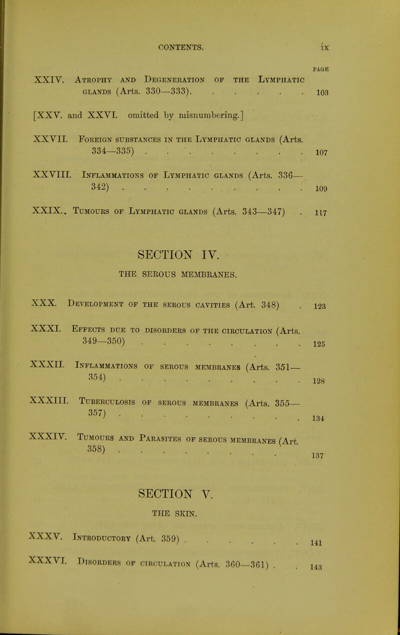 PAOE XXIV, Atrophy and Degeneration of the Lymphatic GLANDS (Arts. 330—333) 10,3 [XXY. and XXVI, omitted by misnumbering,] XXVII. Foreign substances in the Lymphatic glands (Arts. 334—335) 107 XXVIII. Inflammations of Lymphatic glands (Arts, 336— 342) . , , ... . . .109 XXIX. . Tumours of Lymphatic glands (Arts. 343—347) . 117 SECTION IV. THE SEEOUS MEMBBANES. XXX. Development of the serous cavities (Art. 348) . 123 XXXI. Effects due to disorders of the circulation (Arts. 349-350) 125 XXXII. Inflammations of serous membranes (Arts. 351— 354) XXXIIL Tuberculosis of serous membranes (Arts. 355— 357) XXXIV. Tumours and Parasites of serous membranes (Art 358) SECTION V, THE SKIN. 128 134 137 XXXV, Introductory (Art. 359) XXXVL Disorders of circulation (Arts. 360—361) 141 . 143