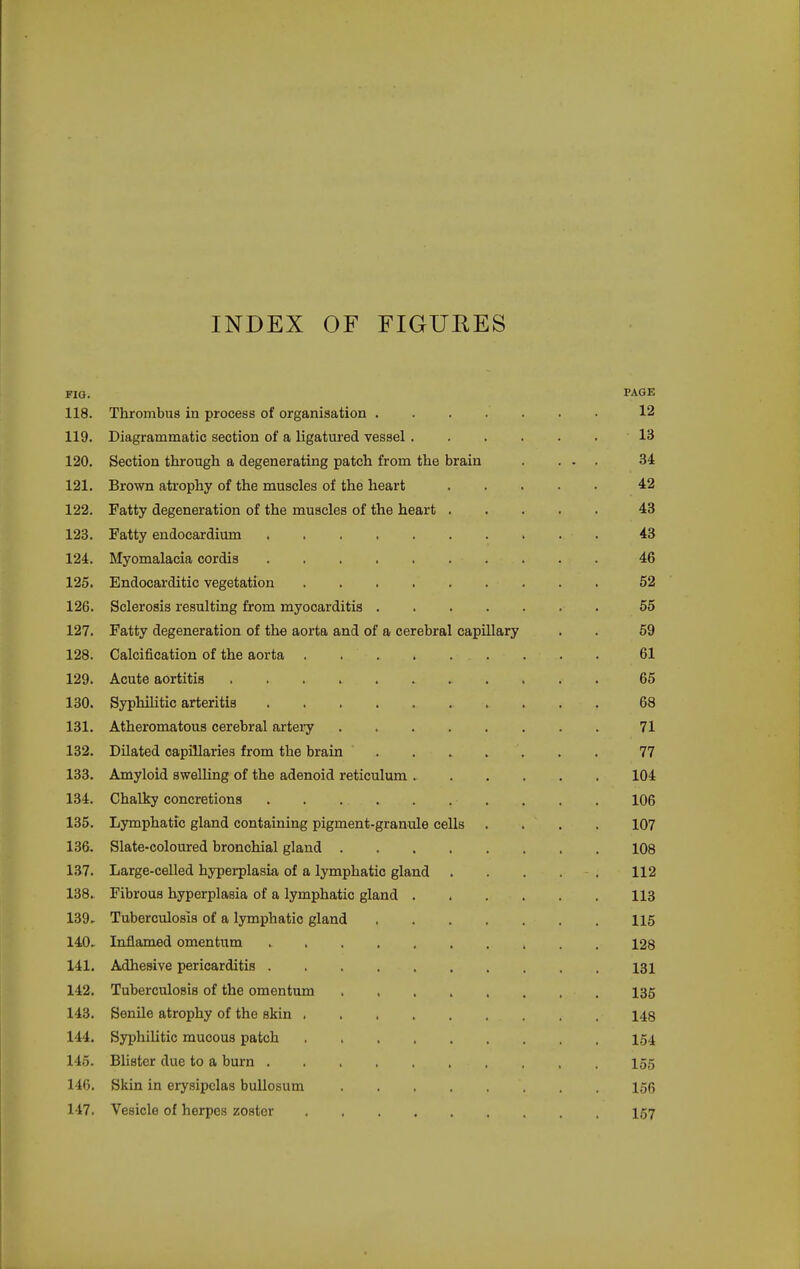 INDEX OF FIGUEES FIG. PAGE 118. Thrombus in process of organisation 12 119. Diagrammatic section of a ligatured vessel ...... 13 120. Section through a degenerating patch from the brain . ... 34 121. Brown atrophy of the muscles of the heart 42 122. Fatty degeneration of the muscles of the heart 43 123. Fatty endocardium 43 124. Myomalacia cordis 46 125. Endocarditic vegetation 52 126. Sclerosis resulting from myocarditis 55 127. Fatty degeneration of the aorta and of a cerebral capillary . . 59 128. Calcification of the aorta 61 129. Acute aortitis 65 130. Syphilitic arteritis 68 131. Atheromatous cerebral artery 71 132. Dilated capillaries from the brain ....... 77 133. Amyloid swelling of the adenoid reticulum 104 134. Chalky concretions 106 135. Lymphatic gland containing pigment-granule cells .... 107 136. Slate-coloured bronchial gland 108 137. Large-celled hyperplasia of a lymphatic gland 112 138. Fibrous hyperplasia of a lymphatic gland 113 139. Tuberculosis of a lymphatic gland 115 140. Inflamed omentum 128 141. Adhesive pericarditis 131 142. Tuberculosis of the omentum 135 143. Senile atrophy of the skin 148 144. Syphilitic mucous patch 154 145. Blister due to a burn 155 146. Skin in erysipelas bullosum 156