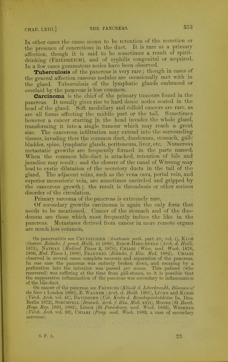 In other cases the cause seems to be retention of the secretion or the presence of concretions in the duct. It is rare as a primary affection, though it is said to be sometimes a result of spirit- drinking (Friedreich), and of syphilis congenital or acquired. In a few cases gummatous nodes have been observed. Tuberculosis of the pancreas is very rare ; though in cases pf the general affection caseous nodules are occasionally met with in the gland. Tuberculosis of the lymphatic glands embraced or overlaid by the pancreas is less common. Carcinoma is the chief of the primary tumours found in the pancreas. It usually gives rise to hard dense nodes seated in the head of the gland. Soft medullary and colloid cancers are rare, as are all forms affecting the middle part or the tail. Sometimes however a cancer starting |n the head invades the whole gland, transforming it into a single tumour which may reach a great size. The cancerous infiltration may extend into the surrounding tissues, invading thus the common duct, duodenum, stomach, gall-' bladder, spine, lymphatic glands, peritoneum, liver, etc. Numerous metastatic growths are frequently formed in the parts named; When the common bile-duct is attacked, retention of bile and jaundice may result; and the closure of the canal of Wirsung may lead to cystic dilatation of the secretory ducts in the tail of the gland. The adjacent veins, such as the vena cava, portal vein, and superior mesenteric vein, are sometimes encircled and gripped by the cancerous growth • the result is thrombosis or other serious disorder of the circulation. Primary sarcoma of the pancreas is extremely rare. Of secondary growths carcinoma is again the only form that needs to be mentioned. Cancer of the stomach and of the duo- denum are those which most frequently induce the like in the pancreas. Metastases derived from cancer in more remote organs are much less common. On pancreatitis see Cruveilhier {Anatomie path, part xv, vol. i), Ki.ob {Oesterr. Zeitschr. f. pract. Heilk. vi 1860), Birch-Hirschkeld {Arch. d. Heillc. 1875), Nathan '{Medical Times 2, 1870), Chiari ( Wien. med. Woch. 1876, 1880, Med. Times 1, 1880), Fraenkel {Zeitschr. f. klin. Med. 1882). Chiari observed in several cases complete necrosis and separation of the pancreas. In one case the pancreas was entirely broken down, and escaping by a perforation into the intestine was passed per anu.m. This patient (who recovered) was suffering at the time from gall-stones, so it is possible that the suppurative inflammation of the pancreas was secondary to inflammation of the bile-duct. On cancer of the pancreas see Fkerichs {Klinik d. Leherkrankh. Diseases of the liver I London 1860), E. Wagner {Arch. d. Heilk. 1861), LiicKE and Kleb's {Virch. Arch. vol. 41), Davidsohn {Ueb. Krebs d. Darochspcicheldriise In. Diss. Berlin 1872), Strumpei.l {Deutsch. Arch. f. klin. Med. xxii), Moore {St Barth. Hosp. Rep. 1881, 1882), LoscH {St Petersburg, med. Woch. 1883), Wesener {Virch. Arch. vol. 93), Chiari {Prag. med. Woch. 1883, a case of secondary sarcoma). S. P. A. 23