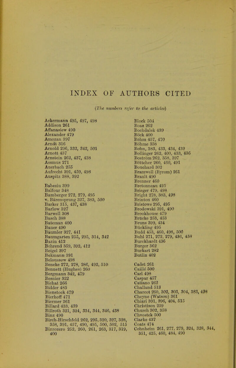INDEX OF AUTHOKS CITED (The numbers refer to the articles) Ackermann 495, 497, 498 Addison 261 Affanasiew 490 Alexander 479 Amozan 397 Arndt 316 Arnold 296, 382, 342, 501 Arnott 437 Arnstein 262, 437, 438 Assmus 271 Auerbacli 255 Aufrecht 391, 459, 498 Auspitz 388, 392 Babesiu 399 Balfour 348 Bamberger 272, 279, 495 V. Barensprung 327, 383, 500 Barker 315, 437, 438 Barlow 327 Barwell 308 Basch 388 Bateman 400 Bauer 490 Baumler 327, 441 Baumgarten 255, 295, 314, 342 Bazin 412 Behrend 359, 392, 412 Beigel 397 Bekmann 391 Beloussow 498 Beneke 272, 278, 286, 492, 510 Bennett (Hughes) 260 Bergmann 342, 479 Besnier 322 Bichat 266 Bidder 485 Bienstock 479 Bierhoff 471 Biermer 261 Billard 433, 439 Billroth 321, 324, 334, 344, 346, 438 Binz 490 Birch-Hu-schfeld 262, 295,320, 327, 328, 358, 391, 467, 490, 495, 500, 502, 515 Bizzozero 252, 260, 261, 263, 317, 319, 400 Block 504 Boas 262 Bochdalek 439 Bock 400 Bbhm 457, 470 Bohme 358 Bohn, 383, 433, 434, 439 Bollinger 262, 400, 433, 43G Bostrom 262, 358, 397 Bottcher 260, 460, 491 Bouchard 302 Bramwell (Byrom) 261 Brault 490 Brenner 460 Bretonneau 425 Brieger 479, 498 Bright 278, 383, 498 Brinton 460 Bristowe 295, 495 Brodowski 391, 490 Brookhouse 479 Briicke 253, 453 Bruns 399, 434 Biickling 495 Budd 453, 460, 498, 500 Buhl 271, 272, 279, 436, 453 Burckhardt 436 Burger 362 Burkart 282 Butlin 402 Cadet 261 Caill^ 500 Carl 498 Caspar 457 Catiano 262 Challand 513 Charcot 260, 302, 303, 304, 383, 408 Cheyne (Watson) 361 Chiari 391, 396, 404, 615 Christison 259 Church 302, 358 Chvostek 500 Clarke 437 Coats 474 Cohnheim 261, 277, 279, 324, 328, 344, 351, 425, 460, 484, 490