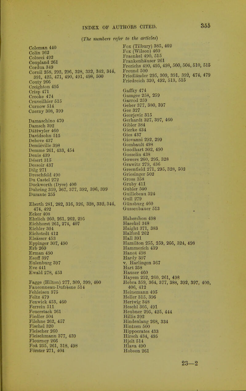 (The numbers re, Coleman 440 Colin 262 Colncci 492 Coupland 2C1 Cordua 349 Cornil 258, 292, 296, 328, 332, 342, 344, 391, 425, 471, 490, 491, 498, 500 Couty 266 Creighton 495 Crisp 471 Crooke 474 Cruveilhier 515 Curnow 514 Czerny 308, 399 Damaschino 470 Damsch 392 Dattwyler 460 Davidsohn 515 Debove 437 Demieville 398 Demme 261, 433, 454 Denis 439 Desert 315 Dessoir 437 Dilg 271 Dreschfeld 490 Du Castel 272 Duckworth (Dyce) 400 Duhring 359, 367, 377, 392, 396, 399 Durante 255 Eberth 281, 282, 316, 326, 328, 332, 344, 474, 492 Ecker 408 Ehrlich 260, 261, 262, 295 Eichhorst 261, 274, 407 Eichler 304 Eichstedt 412 Elsasser 453 Eppinger 307, 490 Erb 260 Erman 490 Esoff 397 Eulenburg 397 Eve 441 Ewald 278, 453 Fagge (Hilton) 277, 309, 399, 400 Fauconneau-Dufrfesne 514 Fehleisen 375 Feltz 479 Fenwick 453, 460 Ferrein 511 Feueratack 261 Fiedler 504 Filehne 262, 457 Fischel 320 Fleischer 260 Fleischmann 377, 439 Floumoy 266 Fofl 255, 261, 318, 498 Forster 271, 404 AUTHORS CITED. 355 er to the articles) Fox (Tilbury) 385, 402 Fox (Wilson) 460 Fraenkel 490, 515 Frankenhauser 261 Frerichs 490, 495, 498, 500, 504, 510, 515 Freund 500 Friedliinder 295, 309, 391, 392, 474, 479 Friedreich 320, 492, 513, 515 Gaffky 474 Gamgee 258, 259 Garrod 259 Geber 377, 380, 397 Gee 327 Georjevic 315 Gerhardt 327, 397, 460 Gibler 384 Gierke 434 Gies 437 Giovanni 292, 299 Gombault 498 Goodhart 302, 490 Gosselin 438 Gowers 260, 295, 328 Grawitz 279, 436 Greenfield 271, 295, 328, 502 Griesinger 502 Gross 358 Gruby 411 Gubler 500 Guillebeau 324r Gull 279 Giinsburg 460 Gusseobauer 513 Habershon 498 Haeckel 348 Haight 371, 383 Halford 262 Hall 391 Hamilton 255, 259, 266, 324, 498 Hammerich 439 Hanot 498 Hardy 397 V. Harlingen 367 Hart 258 Hauser 460 Hayem 252, 260, 261, 498 Hebra 359, 364, 377, 388, 392, 397, 400, 406, 412 Heinemann 495 Heller 315, 396 Hertwig 348 Heschl 305, 491 Heubner 295, 425, 444 Hillis 392 Hmdenlang 268, 334 Hintzeu 500 Hippocrates 433 Hirsch 434, 495 Hjelt 514 Hlava 490 Hobson 261 23—2