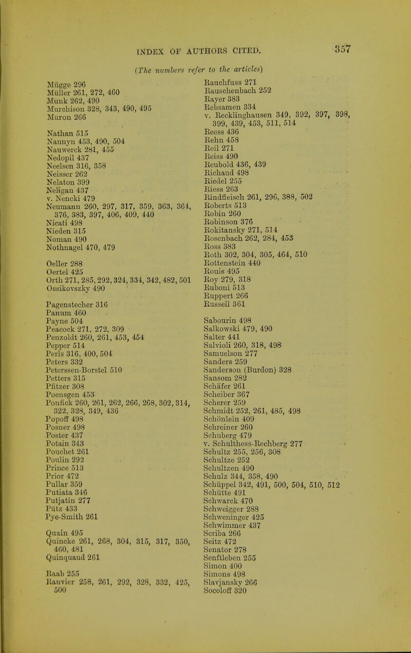 3 {The mimhers »•« Miigge 296 MuUer 261, 272, 460 ilunk 262, 490 Muichison 328, 343, 490, 495 Miiron 266 Nathan 515 Naunyn 453, 490, 504 Nauwerck 281, 455 Nedopil 437 Neelsen 316, 358 Neisser 262 Nelaton 399 Neligan 437 V. Nencki 479 Neumann 260, 297, 317, 359, 363, 364, 376, 383, 397, 406, 409, 440 Nicati 498 Nieden 315 Noman 490 Nothnagel 470, 479 Oeller 288 Oertel 425 Orth 271, 285,292,324, 334, 342,482,501 Ossikovszky 490 Pagenstecher 316 Pannm 460 Payne 504 Peacock 271, 272, 309 Penzoldt 260, 261, 453, 454 Pepper 514 Perls 316, 400, 504 Peters 332 Peterssen-Borstel 510 Petters 315 Pfitzer 308 Poensgen 453 Ponfick 260, 261, 262, 266, 268, 302, 314, 322, 328, 349, 436 Popoff 498 Posner 498 Poster 437 Potain 343 Pouchet 261 Ponlin 292 Prince 513 Prior 472 Pullar 359 Putiata 346 Putjatin 277 Putz 433 Pye-Smith 261 Quain 495 Quincke 261, 268, 804, 815, 817, 850, 400, 481 Quinquaud 201 Raab 255 Kanvier 258, 261, 292, 328, 332, 425, 500 'er to the articles) Rauclifuss 271 Rauschenbach 252 Rayer 383 Rebsamen 334 V. Recklinghausen 349, 392, 397, 3! 399, 439, 453, 511, 514 Reess 436 Rehn 458 Reil 271 Reiss 490 Reubold 436, 439 Richaud 498 Riedel 255 Riess 263 Eindfleisch 261, 296, 388, 502 Roberts 513 Robin 260 Robinson 376 Rokitansky 271, 514 Rosenbach 262, 284, 453 Ross 383 Roth 302, 304, 305, 464, 510 Rottenstein 440 Rouie 495 Roy 279, 318 Ruboni 513 Ruppert 266 Russell 361 Sabourin 498 Salkowski 479, 490 Salter 441 Salvioli 260, 318, 498 Samuelson 277 Sanders 259 Sanderson (Burdon) 328 Sansom 282 Schafer 261 Scheiber 367 Scherer 259 Schmidt 252, 261, 485, 498 Schonlein 409 Schreiner 260 Schuberg 479 V. Schulthess-Rechberg 277 Schultz 255, 256, 308 Schultze 252 Schultzen 490 Schulz 344, 358, 490 Schiippel 342, 491, 500, 504, 510, 512 Schiitte 491 Schwarck 470 Schweigger 288 Schweninger 425 Schwimmer 437 Scriba 266 Seitz 472 Senator 278 Senftleben 255 Simon 400 Simons 498 Slavjansky 266 Socoloff 320