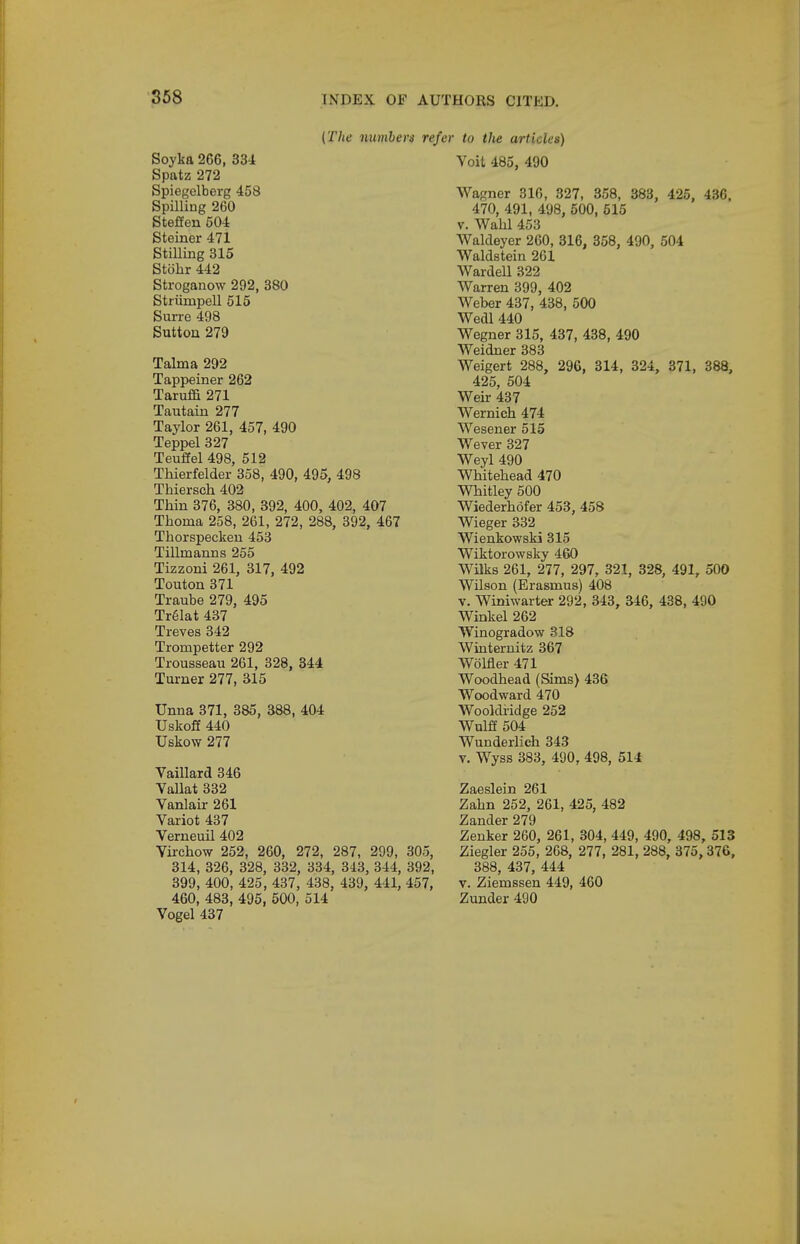 {The numbers refi Soyka 266, 33i Spatz 272 Spiegelberg 458 Spilling 260 Steffen 504 Steiner 471 Stilling 315 Stohr 442 Stroganow 292, 380 Striinapell 515 Surre 498 Sutton 279 Talma 292 Tappeiner 262 Taruffi 271 Tautain 277 Taylor 261, 457, 490 Teppel 327 Teuffel 498, 512 Thierfelder 358, 490, 495, 498 Thiersch 402 Thin 376, 380, 392, 400, 402, 407 Thoma 258, 261, 272, 288, 392, 467 Thorspeckeu 453 Tillmanns 255 Tizzoni 261, 317, 492 Touton 371 Traube 279, 495 Tr61at 437 Treves 342 Trompetter 292 Trousseau 261, 328, 344 Turner 277, 315 Unna 371, 385, 388, 404 Uskoff 440 Uskow 277 Vaillard 346 Vallat 332 Vanlair 261 Variot 437 Verneuil 402 Virchow 252, 260, 272, 287, 299, 305, 314, 326, 328, 332, 334, 343, 344, 392, 399, 400, 425, 437, 438, 439, 441, 457, 460, 483, 495, 500, 514 Vogel 437 r to the articles) Voit 485, 490 Wagner 316, 327, 358, 383, 425, 436. 470, 491, 498, 500, 515 V. Wahl 453 Waldeyer 260, 316, 858, 490, 504 Waldstein 261 Warden 322 Warren 399, 402 Weber 437, 438, 500 Wedl 440 Wagner 315, 437, 438, 490 Weidner 383 Weigert 288, 296, 814, 324, 371, 388, 425, 504 Weir 437 Wernich 474 Wesener 515 Wever 327 Weyl 490 Whitehead 470 Whitley 500 Wiederhofer 453, 458 Wieger 332 Wienkowski 315 Wiktorowsky 460 Wilks 261, 277, 297, 321, 328, 491, 500 Wilson (Erasmus) 408 V. Winiwarter 292, 343, 346, 488, 490 Winkel 262 Winogradow 318 Winternitz 367 Wolfler 471 Woodhead (Sims) 436 Woodward 470 Wooldi'idge 252 Wulff 504 Wunderlich 343 Y. Wyss 383, 490, 498, 514 Zaeslein 261 Zahn 252, 261, 425, 482 Zander 279 Zenker 260, 261, 304, 449, 490, 498, 513 Ziegler 255, 268, 277, 281, 288, 375,376, 388, 437, 444 V. Ziemssen 449, 460 Zunder 490