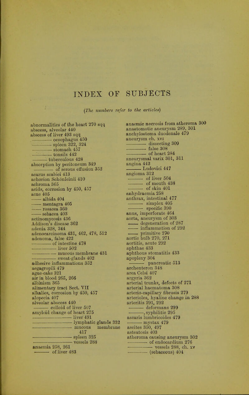 INDEX OF SUBJECTS (The numbers refer to tlie articles) abnormalities of the heart 270 sqq abscess, alveolar 440 abscess of liver 493 sqq oesophagus 450 ' spleen 322, 324 stomach 457 —— tonsils 442 tuberculous 428 absorption by peritoneum 349 of serous effusion 352 acarus scabiei 413 achorion Schonleinii 410 afihroma 365 acids, corrosion by 450, 457 acne 405 albida 404 mentagra 405 rosacea 360 sebacea 403 actinomycosis 436 Addison's disease 362 adenia 328, 344 adenocarcinoma 431, 462, 478, 512 adenoma, false 422 of intestine 478 liver 502 mucous membrane 431 sweat-glands 402 adhesive inflammations 352 aegagropili 479 ague-cake 321 air in blood 265, 266 albinism 365 alimentary tract Sect. VII alltaUes, corrosion by 450, 457 alopecia 407 alveolar abscess 440 colloid of liver 507 amyloid change of heart 275 liver 491 lymphatic glands 332 • mucous membrane 417 spleen 325 vessels 288 anaemia 258, 261 . of liver 483 anaemic necrosis from atheroma 300 anastomotic aneurysm 289, 301 anchylostoma duodenale 479 aneurysm ch. xvi • dissecting 309 false 308 of heart 284 aneurysmal varix 301, 311 angina 442 Ludovici 447 angioma 312 of Uver 504 of mouth 438 of skin 401 anhydraemia 258 anthrax, intestinal 477 simplex 405 specific 390 anus, imperforate 464 aorta, aneurysm of 303 degeneration of 287 inflammation of 292 primitive 270 aortic bulb 270, 271 aortitis, acute 292 aphthae 433 aphthous stomatitis 433 apoplexy 304 pancreatic 513 archenteron 348 area Celsi 407 argyria 362 arterial trunks, defects of 271 arterial haematoma 308 arterio-capillary fibrosis 279 arterioles, hyaline change in 288 arteritis 291, 292 deformans 299 , syphihtic 295 ascaris lurabricoides 479 mystax 479 ascites 350, 497 asteatosis 403 atheroma causing aneurysm 302 • • of endocardium 276 vessels 288, ch. xv (sebaceous) 404