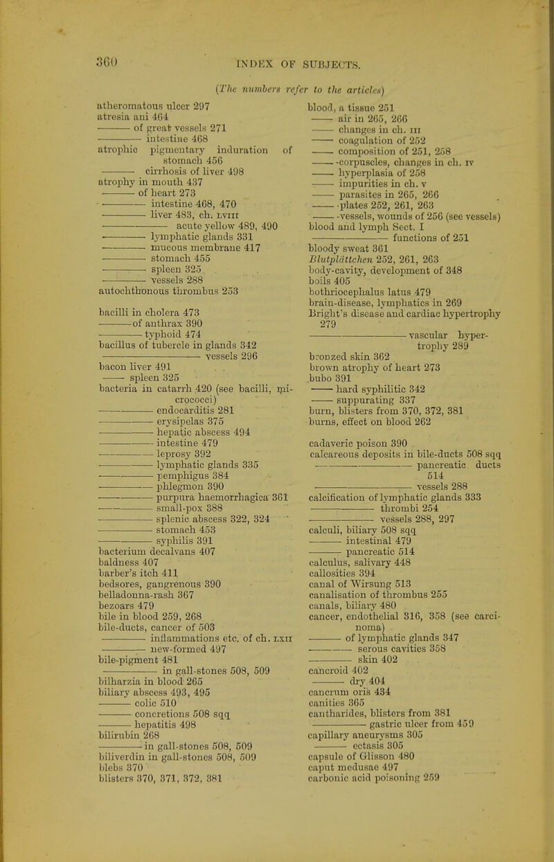 {The numbers re^ atheromatous ulcer 297 atresia ani 404: of Rreat vessels 271 intestine 408 atrophic pigmentary induration of stomach 450 cirrhosis of liver 498 ntrophj' in mouth 437 • of heart 273 • • intestine 4G8, 470 • liver 483, ch. lviii acute yellow 489, 490 ■ lymphatic glands 331 mucous membrane 417 stomach 455 spleen 325 vessels 288 autochthonous thrombus 253 bacilli in cholera 473 of anthrax 390 typhoid 474 bacillus of tubercle in glands 342 vessels 296 bacon liver 491 spleen 325 bacteria in catarrh 420 (see bacilli, ijai- crococci) — endocarditis 281 erysipelas 375 hepatic abscess 494 intestine 479 leprosy 392 • lymphatic glands 335 • pemphigus 384 phlegmon 390 pur^Dura haemorrhagica 301 ■ small-pox 388 splenic abscess 322, 324 stomach 453 syphilis 391 bacterium decalvans 407 baldness 407 barber's itch 411 bedsores, gangrenous 390 belladonna-rash 307 bezoars 479 bile in blood 259, 208 bile-ducts, cancer of 503 inflammations etc. of ch. lxii — new-formed 497 bile-pigment 481 in gall-stones 508, 509 bilharzia in blood 265 biliary abscess 493, 495 colic 510 concretions 508 sqq hepatitis 498 bilirubin 208 -■ in gall-stones 608, 509 biliverdin in gall-stones 508, 509 blebs 370 blisters 370, 371, 372, 381 r to the articles) blood, a tissue 251 air in 265, 266 changes in ch. iii coagulation of 252 comj^osition of 251, 258 corpuscles, changes in ch. iv hyperplasia of 258 impurities in ch. v parasites in 265, 206 plates 252, 261, 263 vessels, wounds of 250 (see vessels) blood and lymph Sect. I functions of 251 bloody sweat 361 Blutpldttchen 252, 261, 263 body-cavity, development of 348 boils 405 bothriocephalus latus 479 brain-disease, lymphatics in 269 Briglit's disease aud cardiac hypertrophy 279 vascular hyper- trophy 289 bronzed skin 362 brown atrophy of heart 273 .bubo 391 hard syphilitic 342 suppurating 337 burn, blisters from 370, 372, 381 burns, effect on blood 262 cadaveric poison 390 calcareous deposits in bile-ducts 508 sqq pancreatic ducts 514 — vessels 288 calcification of lymphatic glands 333 thrombi 254 . vessels 288, 297 calculi, biliary 508 sqq intestinal 479 pancreatic 514 calculus, salivary 448 callosities 394 canal of Wirsung 513 canalisation of thrombus 255 canals, biliary 480 cancer, endothelial 816, 858 (see carci- noma) of lymphatic glands 347 serous cavities 358 skin 402 cancroid 402 dry 404 cancrum oris 434 canities 305 cantharides, blisters from 381 gastric ulcer from 45 9 capillary aneurysms 305 ectasis 305 capsule of Glisson 480 caput medusae 497 carbonic acid poisoning 259