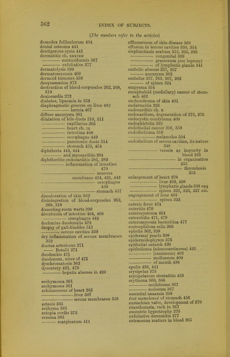 (The numbers refer to the articlen) demodex foUiculoruin 404 dental osteoma 441 dentigerous cysts 441 dermatitis cli. xxxviii contusiformis 367 exfoliative 377 dermatolysis 399 dermatomycosis 409 dermoid tumours 358 desquamation 373 destruction of blood-corpuscles 262, 268, 318 dexiocardia 272 diabetes, lipaemia in 259 diaphragmatic grooves on liver 482 hernia 467 diffuse aneurysm 301 dilatation of bile-ducts 510, 511 capillaries 305 heart ch. ix . • intestine 468 oesophagus 449 pancreatic ducts 514 stomach 453, 454 diphtheria 443, 444 and myocarditis 284 diphtheritic endocarditis 281, 282 inflammation of intestine 470 mucous membrane 424, 425, 443 oesophagus 450 stomach 457 discoloration of sldn 362 disintegration of blood-corpuscles 262, 268, 318 dissecting-room warts 390 diverticula of intestine 464, 468 oesophagus 449 dochmius duodenalis 479 dropsy of gall-bladder 511 serous cavities 350 dry inflammation of serous membranes 352 ductus arteriosus 271 Botalli 271 duodenitis 471 duodenum, ulcer of 471 dyschromatosis 362 dysentery 421, 472 hepatic abscess in 493 ecchymoma 361 ecchymoses 361 echinococcus of heart 285 . liver 507 serous membranes 358 ectasis 305 ecthyma 385 ectopia cordis 272 eczema 385 • marginatum 411 efflorescence of skin-disease 368 effusion in serous cavities 350, 354 elephantiasis arabum 315, 395, 396 congenital 399 graecorum (see leprosy) of lymphatic glands 341 embolic abscess 257, 267 aneurysm 302 embolus 257, 263, 267, 282 of spleen 324 empyema 354 encephaloid (medullary) cancer of stom- ach 462 enchondroma of skin 401 endarteritis 293 endocarditis ch. x endocardium, degeneration of 275, 276 endocystic condyloma 400 endophlebitis 293 endothelial cancer 316, 358 endothelioma 316 — melanodes 504 endothelium of serous cavities, its nature 348 vessels as impurity in blood 263 in organisation 255 thrombosis 253 enlargement of heart 278 liver 492, 498 lymphatic glands 338 sqq spleen 321, 323, 327 etc. engorgement of liver 483 spleen 323 enteric fever 474 enteritis 470 enterocystoma 464 enteroliths 471, 479 enteromycosis bacteritica 477 eosinophilous cells 260 epheUs 362, 398 epidermal pearls 398 epidermidophyton 376 epithelial catarrh 420 epithelioma (adenocarcinoma) 431 . (cancerous) 402 molluscum 400 ■ of mouth 438 epuHs 438, 441 erysipelas 375 erysipelatous stomatitis 433 erythema 360, 366 multiforme 367 nodosum 367 essential anaemia 258 6tat mamelonn6 of stomach 456 eustachian valve, development of 270 exanthemata, rash in 367 excentric hypertrophy 278 exfoHative dermatitis 377 extraneous matters in blood 265