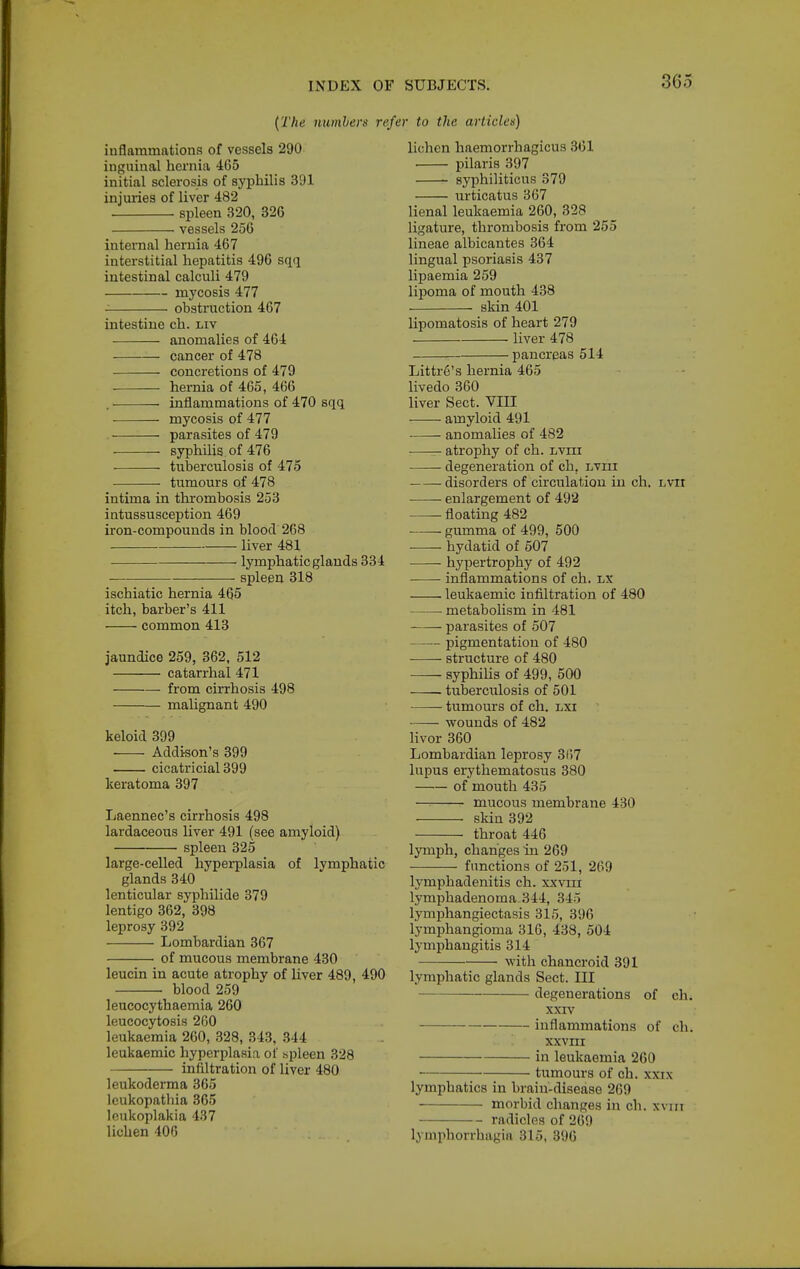 {The numbers refer to the articles) inflammations of vessels 290 ingninal hernia 465 initial sclerosis of syphilis 391 injuries of liver 482 spleen 320, 326 vessels 256 internal hernia 467 interstitial hepatitis 496 sqq intestinal calculi 479 mycosis 477 obstruction 467 intestine ch. liv anomalies of 464 cancer of 478 concretions of 479 hernia of 465, 466 . inflammations of 470 sqq mycosis of 477 parasites of 479 syphilis of 476 tuberculosis of 475 tumours of 478 intima in thrombosis 253 intussusception 469 iron-compounds in blood 268 liver 481 ■ lymphatic glands 334 spleen 318 ischiatic hernia 465 itch, barber's 411 common 413 jaundice 259, 362, 512 catarrhal 471 from cirrhosis 498 malignant 490 keloid 399 Addison's 399 cicatricial 399 keratoma 397 Laennec's cirrhosis 498 lardaceous liver 491 (see amyloid) spleen 325 large-celled hyperplasia of lymphatic glands 340 lenticular syphilide 379 lentigo 362, 398 leprosy 392 Lombardian 367 of mucous membrane 430 leucin in acute atrophy of liver 489, 490 blood 259 leucocythaemia 260 leucocytosis 260 leukaemia 260, 328, 343, 344 leukaemic hyperplasia of spleen 328 infiltration of liver 480 leukoderma 365 Icukopathia 365 leukoplakia 437 lichen 406 lichen haemorrhagicus 361 pilaris 397 syphiliticus 379 urticatus 367 lienal leukaemia 260, 328 ligature, thrombosis from 255 lineae albicantes 364 lingual psoriasis 437 lipaemia 259 lipoma of mouth 438 skin 401 lipomatosis of heart 279 liver 478 pancreas 514 Littr6's hernia 465 livedo 360 liver Sect. VIII amyloid 491 anomalies of 482 atrophy of ch. lviii degeneration of ch, lviii disorders of circulation in ch. Lvir • • enlargement of 492 floating 482 gumma of 499, 500 —- hydatid of 507 hypertrophy of 492 • inflammations of ch. lx leukaemic infiltration of 480 metabolism in 481 parasites of 507 pigmentation of 480 structure of 480 syphilis of 499, 500 tuberculosis of 501 tumours of ch. lxi wounds of 482 livor 360 Lombardian leprosy 31)7 lupus erythematosus 380 of mouth 435 mucous membrane 430 skin 392 throat 446 lymph, changes in 269 functions of 251, 269 lymphadenitis ch. xxvni lymphadenoma 344, 345 lymphangiectasis 315, 396 lymphangioma 316, 438, 504 lymiDhangitis 314 with chancroid 391 lymphatic glands Sect. Ill degenerations of ch. xxrv inflammations of ch. xxvni in leukaemia 260 tumours of ch. xxix lymphatics in brain-disease 269 morbid changes in ch. xvin radicles of 269 lymphorrhagia 315, 396