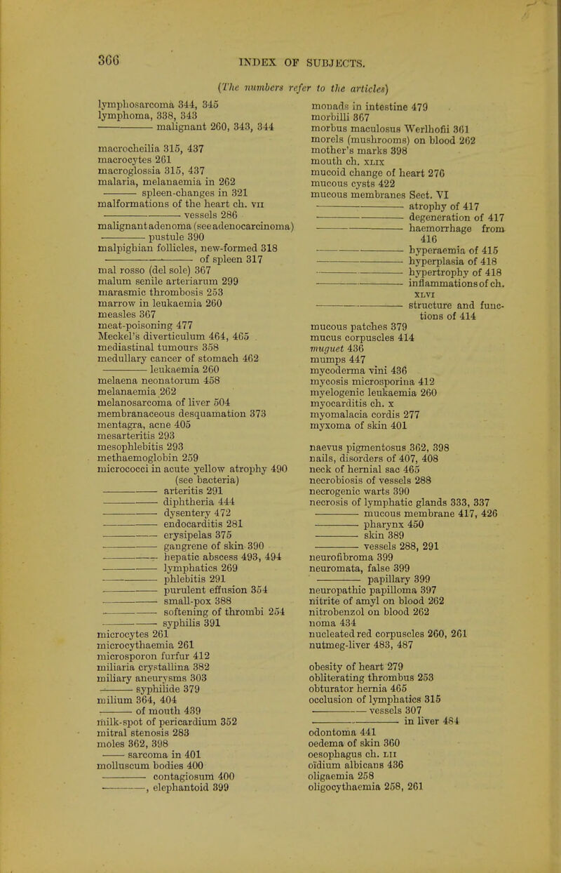 3G6 {The number a re lymphosarcoma 344, 345 lymphoma, 338, 343 malignant 260, 343, 344 macrocheilia 315, 437 macrocytes 261 macroglossia 315, 437 malaria, melauaemia in 262 spleen-changes in 321 malformations of the heart ch. vii vessels 286 malignant adenoma (see adenocarcinoma) pustule 390 malpighian follicles, new-formed 318 ■ of spleen 317 mal rosso (del sole) 367 malum senile arteriarum 299 marasmic thrombosis 253 marrow in leukaemia 260 measles 307 meat-poisoning 477 Meckel's diverticulum 464, 465 mediastinal tumours 358 medullary cancer of stomach 462 leukaemia 260 melaena neonatorum 458 melanaemia 262 melanosarcoma of liver 504 membranaceous desquamation 373 mentagra, acne 405 mesarteritis 293 mesophlebitis 293 methaemoglobin 259 micrococci in acute yellow atrophy 490 (see bacteria) arteritis 291 ■—— di^Dhtheria 444 dysentery 472 endocarditis 281 erysipelas 375 gangrene of skin 390 hepatic abscess 493, 494 lymphatics 269 phlebitis 291 purulent effusion 354 ■ small-pox 388 softening of thrombi 254 . syphilis 391 microcytes 261 microcythaemia 261 microsporon furfur 412 miliaria crystallina 382 miUary aneurysms 303 syphiiide 379 mihum 364, 404 of mouth 439 milk-spot of pericardium 352 mitral stenosis 283 moles 362, 398 sarcoma in 401 moUuscum bodies 400 contagiosum 400 , elephantoid 399 'er to the articles) monads in intestine 479 morbilli 367 morbus maculosus Werlhofii 361 morels (mushrooms) on blood 262 mother's marks 398 mouth ch. xLix mucoid change of heart 276 mucous cysts 422 mucous membranes Sect. VI atrophy of 417 • degeneration of 417 —— haemorrhage from- 416 byperaemia of 415 hyperplasia of 418 hypertrophy of 418 inflammations of ch. XLVI structure and func- tions of 414 mucous patches 379 mucus corpuscles 414 rrmguet 436 mumps 447 mycoderma vini 436 mycosis microsporina 412 myelogenic leukaemia 260 myocarditis ch. x myomalacia cordis 277 myxoma of skin 401 naevus pigmentosus.362, 398 nails, disorders of 407, 408 neck of hernial sac 465 necrobiosis of vessels 288 necrogenic warts 390 necrosis of lymphatic glands 333, 337 mucous membrane 417, 426 pharynx 450 skin 389 vessels 288, 291 neurofibroma 399 neuromata, false 399 papillary 399 neuropathic papilloma 397 nitrite of amyl on blood 262 nitrobenzol on blood 262 noma 434 nucleated red corpuscles 260, 261 nutmeg-liver 483, 487 obesity of heart 279 obliterating thrombus 253 obturator hernia 465 occlusion of lymphatics 316 . vessels 307 in liver 484 odontoma 441 oedema of skin 360 oesophagus ch. lii oidium albicans 436 oligaemia 258 oligocythaemia 258, 261