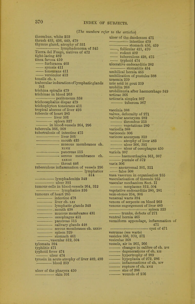 tluonibus, white 252 thrush 433, 430, 449, 479 thymus gland, atrophy of 331 lymphadenoma of 345 Tierra del Fuego, natives of 472 tight-lacing 482 tinea favosa 410 furfuracea 403 sj'cosis 411 tonsurans 411 versicolor 412 tonsils ch. l trabecular induration of lymphatic glands 341 trichina spiralis 479 trichinae in blood 265 peritoneum 358 trichocephalus dispar 479 trichophyton tonsurans 411 tropical abscess of liver 493 tubercle df heart 285 liver 501 • spleen 327 in blood-vessels 264, 296 tubercula 366, 368 tubei'culosis of intestine 475 liver 601' • mouth 425 ■ mucous membranes ch. (The numbers refer to the articles) XL VII pancreas 515 serous membranes XXXIII throat 446 ch. tuberculous inflammation of vessels 296 lymphatics 314 lymj)hadeniti3 342 ulcer 391 tumour-cells in blood-vessels 264, 312 lymphatics 316 tumours of heart 285 intestine 478 liver ch. lxi lymphatic glands 343 . mouth 438 mucous membranes 431 : oesophagus 451 pancreas 515 salivary glands 448 serous membranes ch. xxxiv spleen 329 stomach 461 -, vascular 312, 504 tylomata 394 typhlitis 471 typhoid fever 474 ulcer 474 tyrosin in acute atrophy of liver 489, 490 blood 259 ulcer of the pharynx 450 skin 391 ulcer of the duodenum 471 intestine 470 stomach 456, 459 -, foUicular 421, 470 rodent 402 tuberculous 428, 475 typhoid 474 ulcerative endocarditis 282 stomatitis 434 umbilical hernia 465 umbilication of pustules 388 uraemia 259 uric acid iii gout 259 urobihn 268 urobihnuria after haemorrhage 349 urticae 366 urticaria simplex 867 tuberosa 367 vaccinia 388 valves, deformity of 271 valvular aneurysm 282 thrombus 253 vegetations 280 varicella 388 varicocele 306 varicose aneurysm 310 atrophy of hver 483 ulcer 306, 391 ulcer of oesophagus 450 variola 387 haemorrhagica 361, 387 pustule of 372 varix 306 aneurysmal 301, 311 false 308 vasa vasorum in organisation 255 vascularisation of thrombi 255 vascular mechanism Sect. II neoplasms 312, 504 vegetative endocarditis 280, 281 vein-stones 254, 306 venereal warts 394 venom of serpents on blood 262 venous engorgement of liver 483 -■ ^ spleen 323 trunks, defects of 271 ventral hernia 465 vermiform appendage, inflammation 471 : cyst of 471 verrucae (see warts) vesicles 366, 370, 371 vesiculae 368 vessels, air in 265, 266 changes in calibre of ch. xvi degenerations of ch. xii hypertrophy of 289 hyijoplasia of 272, 286 inflammations of ch. xiv rupture of ch. xvii size of 286 wounds of 256
