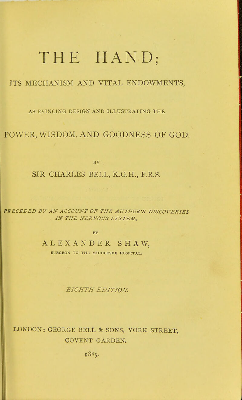 THE HAND; JTS MECHANISM AND VITAL ENDOWMENTS, AS EVINCING DESIGN AND ILLUSTRATING THE POWER, WISDOM, AND GOODNESS OF GOD. BY SIR CHARLES BELL, K.G.H., F.RS. PRECEDED BY AN ACCOUNT OF THE AUTHOR'S DISCOVERIES . m THE NERVOUS SYSTEM, BY ALEXANDER SHAW, SURGEON TO THE MIDDLESEX HOSPITAL. EIGHTH EDITION. LONIJON: GEORGE BELL & SONS, YORK STREET, COVENT GARDEN. 1885.